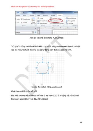 Phiên bản thử nghiệm – Lưu hành nội bộ - Microsoft Vietnam
83
Hình IV-4.1: mở chức năng AutoConnect
Trở lại với những mô hình.Khi đã kích hoạt chức năng AutoConnect.Bạn click chuột
vào mô hình,rê chuột đến mũi tên sẽ tự động hiển thị bảng các mô hình.
Hình IV-4.2 : chức năng AutoConnect
Click chọn mô hình cần kết nối.
Một kiểu tự động kết nối khác thể hiện ở MS Visio 2010 là tự động kết nối với mô
hình nằm gần mô hình bắt đầu điểm kết nối.
 