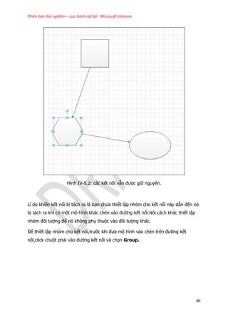 Phiên bản thử nghiệm – Lưu hành nội bộ - Microsoft Vietnam
86
Hình IV-5.2: các kết nối vẫn được giữ nguyên.
Lí do khiến kết nối bị tách ra là bạn chưa thiết lập nhóm cho kết nối này dẫn đến nó
bị tách ra khi có một mô hình khác chèn vào đường kết nối.Nói cách khác thiết lập
nhóm đối tượng để nó không phụ thuộc vào đối tượng khác.
Để thiết lập nhóm cho kết nối,trước khi đưa mô hình vào chèn trên đường kết
nối,click chuột phải vào đường kết nối và chọn Group.
 