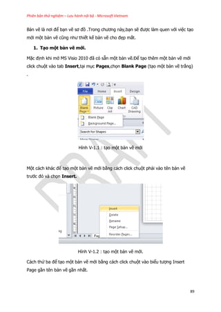 Phiên bản thử nghiệm – Lưu hành nội bộ - Microsoft Vietnam
89
Bản vẽ là nơi để bạn vẽ sơ đồ .Trong chương này,bạn sẽ được làm quen với việc tạo
mới một bản vẽ cũng như thiết kế bản vẽ cho đẹp mắt.
1. Tạo một bản vẽ mới.
Mặc định khi mở MS Visio 2010 đã có sẵn một bản vẽ.Để tạo thêm một bản vẽ mới
click chuột vào tab Insert,tại mục Pages,chọn Blank Page (tạo một bản vẽ trắng)
.
Hình V-1.1 : tạo một bản vẽ mới
Một cách khác để tạo một bản vẽ mới bằng cách click chuột phải vào tên bản vẽ
trước đó và chọn Insert.
Hình V-1.2 : tạo một bản vẽ mới.
Cách thứ ba để tạo một bản vẽ mới bằng cách click chuột vào biểu tượng Insert
Page gần tên bản vẽ gần nhất.
 