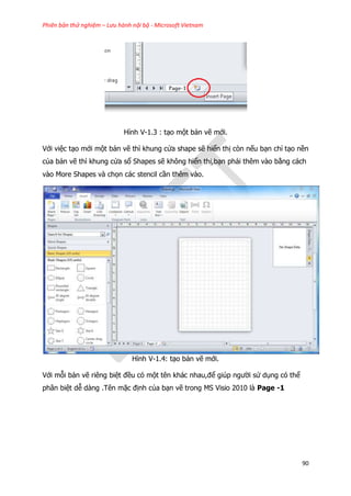Phiên bản thử nghiệm – Lưu hành nội bộ - Microsoft Vietnam
90
Hình V-1.3 : tạo một bản vẽ mới.
Với việc tạo mới một bản vẽ thì khung cửa shape sẽ hiển thị còn nếu bạn chỉ tạo nền
của bản vẽ thì khung cửa sổ Shapes sẽ không hiển thị,bạn phải thêm vào bằng cách
vào More Shapes và chọn các stencil cần thêm vào.
Hình V-1.4: tạo bản vẽ mới.
Với mỗi bản vẽ riêng biệt đều có một tên khác nhau,để giúp người sử dụng có thể
phân biệt dễ dàng .Tên mặc định của bạn vẽ trong MS Visio 2010 là Page -1
 