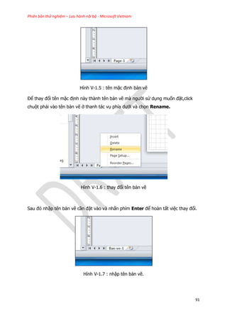Phiên bản thử nghiệm – Lưu hành nội bộ - Microsoft Vietnam
91
Hình V-1.5 : tên mặc định bản vẽ
Để thay đổi tên mặc định này thành tên bản vẽ mà người sử dụng muốn đặt,click
chuột phải vào tên bản vẽ ở thanh tác vụ phía dưới và chọn Rename.
Hình V-1.6 : thay đổi tên bản vẽ
Sau đó nhập tên bản vẽ cần đặt vào và nhấn phím Enter để hoàn tất việc thay đổi.
Hình V-1.7 : nhập tên bản vẽ.
 