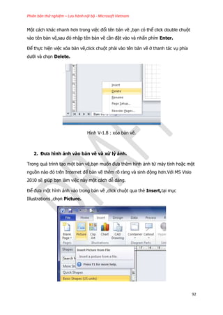 Phiên bản thử nghiệm – Lưu hành nội bộ - Microsoft Vietnam
92
Một cách khác nhanh hơn trong việc đổi tên bản vẽ ,bạn có thể click double chuột
vào tên bản vẽ,sau đó nhập tên bản vẽ cần đặt vào và nhấn phím Enter.
Để thực hiện việc xóa bản vẽ,click chuột phải vào tên bản vẽ ở thanh tác vụ phía
dưới và chọn Delete.
Hình V-1.8 : xóa bản vẽ.
2. Đưa hình ảnh vào bản vẽ và xử lý ảnh.
Trong quá trình tạo một bản vẽ,bạn muốn đưa thêm hình ảnh từ máy tính hoặc một
nguồn nào đó trên Internet để bản vẽ thêm rõ ràng và sinh động hơn.Với MS Visio
2010 sẽ giúp bạn làm việc này một cách dễ dàng.
Để đưa một hình ảnh vào trong bản vẽ ,click chuột qua thẻ Insert,tại mục
Illustrations ,chọn Picture.
 