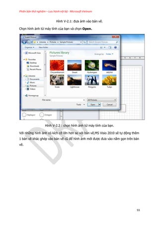 Phiên bản thử nghiệm – Lưu hành nội bộ - Microsoft Vietnam
93
Hình V-2.1: đưa ảnh vào bản vẽ.
Chọn hình ảnh từ máy tính của bạn và chọn Open.
Hình V-2.2 : chọn hình ảnh từ máy tính của bạn.
Với những hình ảnh có kích cỡ lớn hơn so với bản vẽ,MS Visio 2010 sẽ tự động thêm
1 bản vẽ khác ghép vào bản vẽ cũ để hình ảnh mới được đưa vào nằm gọn trên bản
vẽ.
 