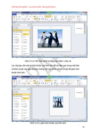 Phiên bản thử nghiệm – Lưu hành nội bộ - Microsoft Vietnam
94
Hình V-2.3: MS Visio 2010 tự động tạo thêm 1 bản vẽ
Lúc này,bạn cần sửa lại kích thước của hình ảnh để nó nằm gọn trong một bản
vẽ.Click chuột vào bản vẽ,chọn hướng cần tùy chỉnh và kéo chuột để giảm kích
thước hình ảnh.
Hình V-2.4: giảm kích thước của hình ảnh
 