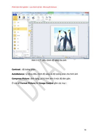 Phiên bản thử nghiệm – Lưu hành nội bộ - Microsoft Vietnam
96
Hình V-2.7: điều chỉnh độ sáng cho ảnh
Contrast : độ tương phản.
AutoBalance: tự động điều chỉnh đô sáng và độ tương phản cho hinh ảnh
Compress Picture: định dạng ,xử lý hình ảnh ở mức độ đơn giản.
Ở cửa sổ Format Picture,thẻ Image Control gồm các mục :
 