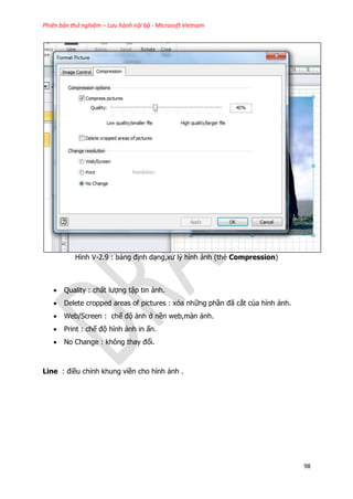 Phiên bản thử nghiệm – Lưu hành nội bộ - Microsoft Vietnam
98
Hình V-2.9 : bảng định dạng,xử lý hình ảnh (thẻ Compression)
 Quality : chất lượng tập tin ảnh.
 Delete cropped areas of pictures : xóa những phần đã cắt của hình ảnh.
 Web/Screen : chế độ ảnh ở nền web,màn ảnh.
 Print : chế độ hình ảnh in ấn.
 No Change : không thay đổi.
Line : điều chỉnh khung viền cho hình ảnh .
 
