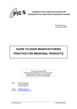PHARMACEUTICAL INSPECTION CONVENTION
PHARMACEUTICAL INSPECTION CO-OPERATION SCHEME
PE 009-9 (Intro) 1 September 2009
PE 009-9 (Intro)
1 September 2009
GUIDE TO GOOD MANUFACTURING
PRACTICE FOR MEDICINAL PRODUCTS
© PIC/S September 2009
Reproduction prohibited for commercial purposes.
Reproduction for internal use is authorised,
provided that the source is acknowledged.
Editor: PIC/S Secretariat
14 rue du Roveray
CH-1207 Geneva
e-mail: info@picscheme.org
web site: http://www.picscheme.org
 