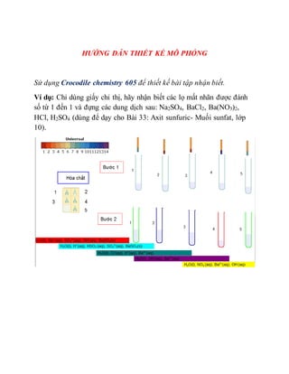 HƯỚNG DẪN THIẾT KẾ MÔ PHỎNG
Sử dụng Crocodile chemistry 605 để thiết kế bài tập nhận biết.
Ví dụ: Chỉ dùng giấy chỉ thị, hãy nhận biết các lọ mất nhãn được đánh
số từ 1 đến 1 và đựng các dung dịch sau: Na2SO4, BaCl2, Ba(NO3)2,
HCl, H2SO4 (dùng để dạy cho Bài 33: Axit sunfuric- Muối sunfat, lớp
10).
 