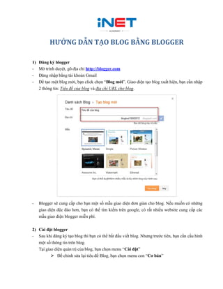 HƯỚNG DẪN TẠO BLOG BẰNG BLOGGER

1)   Đăng ký blogger
-    Mở trình duyệt, gõ địa chỉ http://blogger.com
-    Đăng nhập bằng tài khoản Gmail
-    Để tạo một blog mới, bạn click chọn “Blog mới”. Giao diện tạo blog xuất hiện, bạn cần nhập
     2 thông tin: Tiêu đề của blog và địa chỉ URL cho blog.




-    Blogger sẽ cung cấp cho bạn một số mẫu giao diện đơn giản cho blog. Nếu muốn có những
     giao diện độc đáo hơn, bạn có thể tìm kiếm trên google, có rất nhiều website cung cấp các
     mẫu giao diện blogger miễn phí.


2) Cài đặt blogger
- Sau khi đăng ký tạo blog thì bạn có thể bắt đầu viết blog. Nhưng trước tiên, bạn cần cấu hình
   một số thông tin trên blog.
   Tại giao diện quản trị của blog, bạn chọn menu “Cài đặt”
           Để chỉnh sửa lại tiêu đề Blog, bạn chọn menu con “Cơ bản”
 