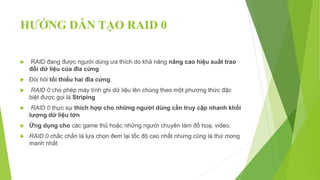 HƯỚNG DẪN TẠO RAID 0
 RAID đang được người dùng ưa thích do khả năng nâng cao hiệu suất trao
đổi dữ liệu của đĩa cứng
 Đòi hỏi tối thiểu hai đĩa cứng.
 RAID 0 cho phép máy tính ghi dữ liệu lên chúng theo một phương thức đặc
biệt được gọi là Striping
 RAID 0 thực sự thích hợp cho những người dùng cần truy cập nhanh khối
lượng dữ liệu lớn
 Ứng dụng cho các game thủ hoặc những người chuyên làm đồ hoạ, video.
 RAID 0 chắc chắn là lựa chọn đem lại tốc độ cao nhất nhưng cũng là thứ mong
manh nhất
 