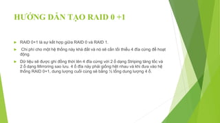 HƯỚNG DẪN TẠO RAID 0 +1
 RAID 0+1 là sự kết hợp giữa RAID 0 và RAID 1.
 Chi phí cho một hệ thống này khá đắt và nó sẽ cần tối thiểu 4 đĩa cứng để hoạt
động.
 Dữ liệu sẽ được ghi đồng thời lên 4 đĩa cứng với 2 ổ dạng Striping tăng tốc và
2 ổ dạng Mirroring sao lưu. 4 ổ đĩa này phải giống hệt nhau và khi đưa vào hệ
thống RAID 0+1, dung lượng cuối cùng sẽ bằng ½ tổng dung lượng 4 ổ.
 