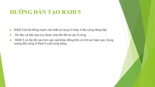 HƯỚNG DẪN TẠO RAID 5
 RAID 5 là hệ thống mạnh mẽ nhất sử dụng 3 hoặc 5 đĩa cứng riêng biệt.
 Dữ liệu và bản sao lưu được chia lên tất cả các ổ cứng.
 RAID 5 có tốc độ cao hơn các raid khác đồng thời có tính an toàn cao. Dung
lượng đĩa cứng ở Raid 5 cuối cùng bằng
 