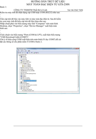 HƯỚNG DẪN TRÚT DỮ LIỆU
MÁY TOÀN ĐẠC ĐIỆN TỬ GTS-230N
Bước 1:
Kiểm tra máy tính đã nhận dạng cáp USB hoặc COM (RS232) như sau:
-
-
Cắm cáp trút dữ liệu vào máy tính và máy toàn đạc điện tử. Sau đó kiểm
tra xem máy tính đã hiểu cáp trút dữ liệu chưa như sau:
Nhấp chuột phải vào biểu tượng máy tính “Computer” trên màn hình
Desktop, chọn “Properties”, chọn “Device Manager” xuất hiện màn
hình sau:
-
-
Click chuột vào biểu tượng “Ports (COM & LPT), xuất hiện biểu tượng
“USB Download Cable (COM7)”.
Chú ý số hiệu cổng COM xuất hiện trên màn hình (Ví dụ: COM7) để cài
đặt các thông số cho phần mềm T-COM ở bước 2.
CÔNG TY TNHHTM Thiết Bị Lê Linh Tel: 04.3562 7450
 