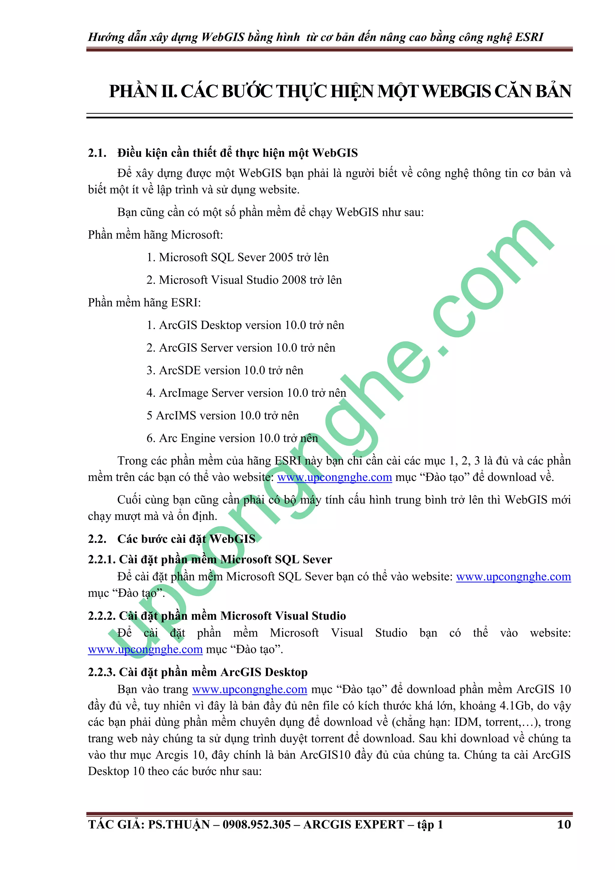 Hướng dẫn xây dựng WebGIS bằng hình từ cơ bản đến nâng cao bằng công nghệ ESRI PHẦN II. CÁC BƯỚC THỰC HIỆN MỘT WEBGIS CĂN BẢN 2.1. Điều kiện cần thiết để thực hiện một WebGIS Để xây dựng được một WebGIS bạn phải là người biết về công nghệ thông tin cơ bản và biết một ít về lập trình và sử dụng website. Bạn cũng cần có một số phần mềm để chạy WebGIS như sau: Phần mềm hãng Microsoft: 1. Microsoft SQL Sever 2005 trở lên 2. Microsoft Visual Studio 2008 trở lên Phần mềm hãng ESRI: 1. ArcGIS Desktop version 10.0 trở nên 2. ArcGIS Server version 10.0 trở nên 3. ArcSDE version 10.0 trở nên 4. ArcImage Server version 10.0 trở nên 5 ArcIMS version 10.0 trở nên 6. Arc Engine version 10.0 trở nên Trong các phần mềm của hãng ESRI này bạn chỉ cần cài các mục 1, 2, 3 là đủ và các phần mềm trên các bạn có thể vào website: www.upcongnghe.com mục “Đào tạo” để download về. Cuối cùng bạn cũng cần phải có bộ máy tính cấu hình trung bình trở lên thì WebGIS mới chạy mượt mà và ổn định. 2.2. Các bước cài đặt WebGIS 2.2.1. Cài đặt phần mềm Microsoft SQL Sever Để cài đặt phần mềm Microsoft SQL Sever bạn có thể vào website: www.upcongnghe.com mục “Đào tạo”. 2.2.2. Cài đặt phần mềm Microsoft Visual Studio Để cài đặt phần mềm Microsoft Visual Studio bạn có thể vào website: www.upcongnghe.com mục “Đào tạo”. 2.2.3. Cài đặt phần mềm ArcGIS Desktop Bạn vào trang www.upcongnghe.com mục “Đào tạo” để download phần mềm ArcGIS 10 đầy đủ về, tuy nhiên vì đây là bản đầy đủ nên file có kích thước khá lớn, khoảng 4.1Gb, do vậy các bạn phải dùng phần mềm chuyên dụng để download về (chẳng hạn: IDM, torrent,…), trong trang web này chúng ta sử dụng trình duyệt torrent để download. Sau khi download về chúng ta vào thư mục Arcgis 10, đây chính là bản ArcGIS10 đầy đủ của chúng ta. Chúng ta cài ArcGIS Desktop 10 theo các bước như sau: TÁC GIẢ: PS.THUẬN – 0908.952.305 – ARCGIS EXPERT – tập 1 10 