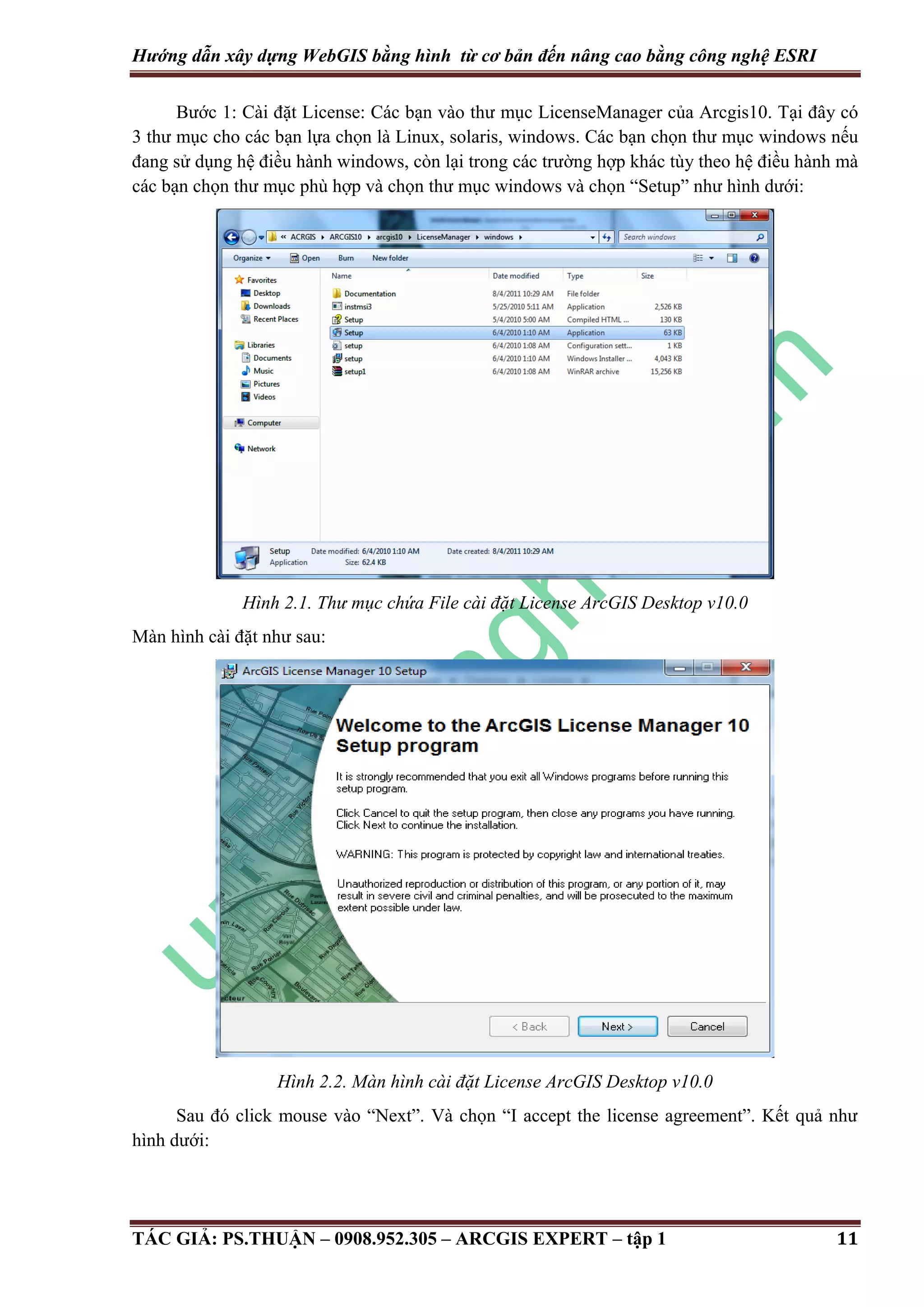 Hướng dẫn xây dựng WebGIS bằng hình từ cơ bản đến nâng cao bằng công nghệ ESRI Bước 1: Cài đặt License: Các bạn vào thư mục LicenseManager của Arcgis10. Tại đây có 3 thư mục cho các bạn lựa chọn là Linux, solaris, windows. Các bạn chọn thư mục windows nếu đang sử dụng hệ điều hành windows, còn lại trong các trường hợp khác tùy theo hệ điều hành mà các bạn chọn thư mục phù hợp và chọn thư mục windows và chọn “Setup” như hình dưới: Hình 2.1. Thư mục chứa File cài đặt License ArcGIS Desktop v10.0 Màn hình cài đặt như sau: Hình 2.2. Màn hình cài đặt License ArcGIS Desktop v10.0 Sau đó click mouse vào “Next”. Và chọn “I accept the license agreement”. Kết quả như hình dưới: TÁC GIẢ: PS.THUẬN – 0908.952.305 – ARCGIS EXPERT – tập 1 11 