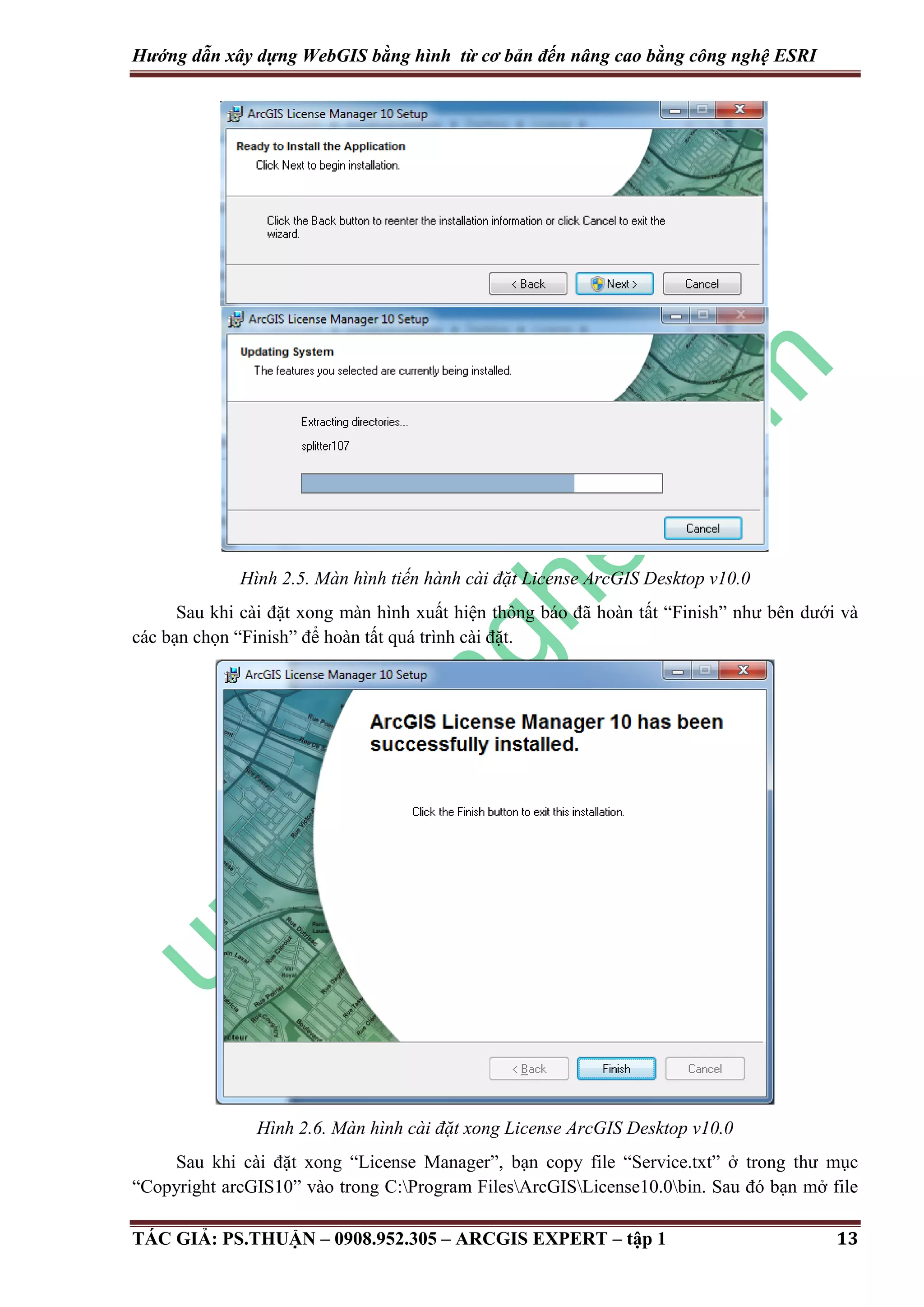 Hướng dẫn xây dựng WebGIS bằng hình từ cơ bản đến nâng cao bằng công nghệ ESRI Hình 2.5. Màn hình tiến hành cài đặt License ArcGIS Desktop v10.0 Sau khi cài đặt xong màn hình xuất hiện thông báo đã hoàn tất “Finish” như bên dưới và các bạn chọn “Finish” để hoàn tất quá trình cài đặt. Hình 2.6. Màn hình cài đặt xong License ArcGIS Desktop v10.0 Sau khi cài đặt xong “License Manager”, bạn copy file “Service.txt” ở trong thư mục “Copyright arcGIS10” vào trong C:Program FilesArcGISLicense10.0bin. Sau đó bạn mở file TÁC GIẢ: PS.THUẬN – 0908.952.305 – ARCGIS EXPERT – tập 1 13 