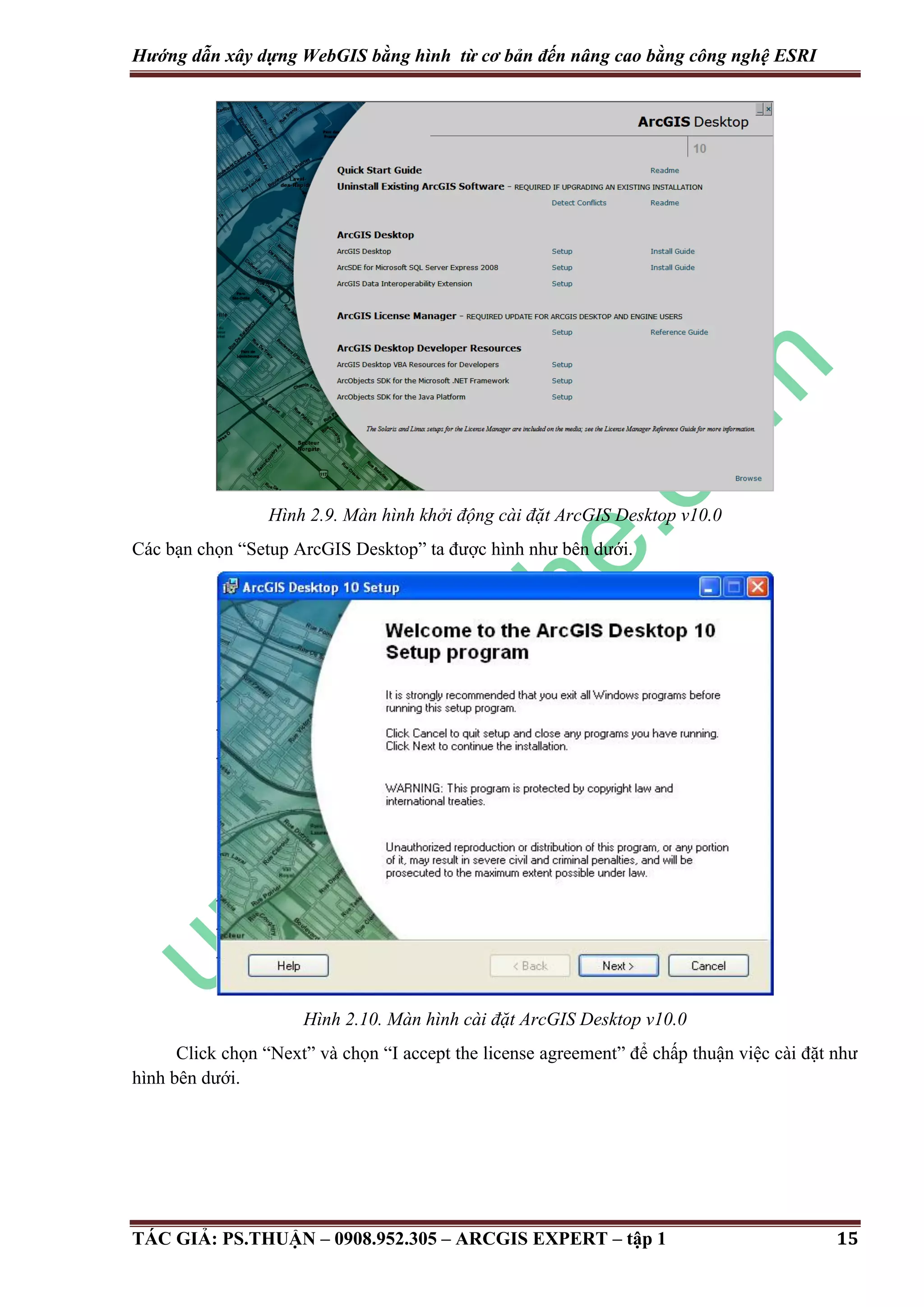 Hướng dẫn xây dựng WebGIS bằng hình từ cơ bản đến nâng cao bằng công nghệ ESRI Hình 2.9. Màn hình khởi động cài đặt ArcGIS Desktop v10.0 Các bạn chọn “Setup ArcGIS Desktop” ta được hình như bên dưới. Hình 2.10. Màn hình cài đặt ArcGIS Desktop v10.0 Click chọn “Next” và chọn “I accept the license agreement” để chấp thuận việc cài đặt như hình bên dưới. TÁC GIẢ: PS.THUẬN – 0908.952.305 – ARCGIS EXPERT – tập 1 15 