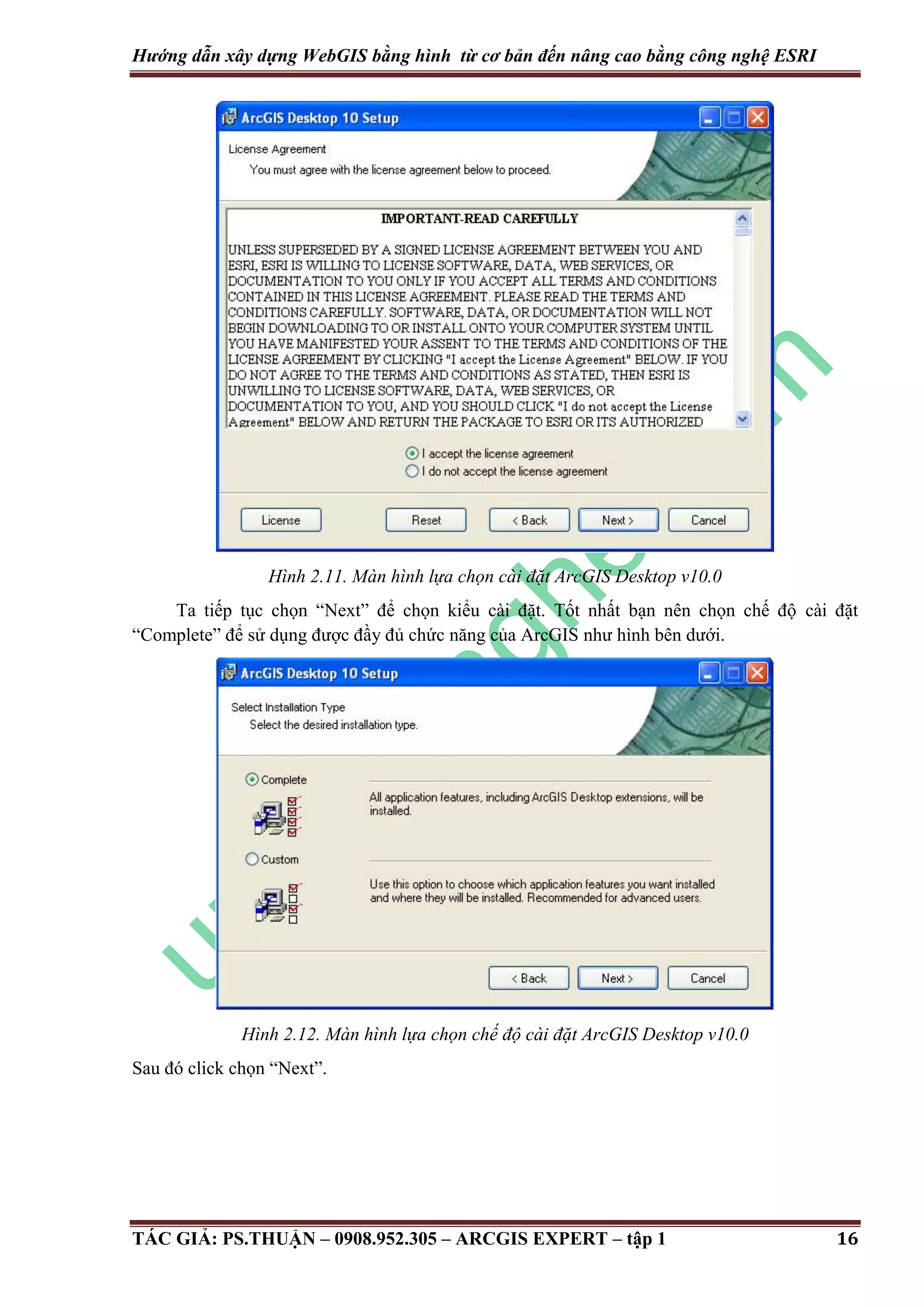 Hướng dẫn xây dựng WebGIS bằng hình từ cơ bản đến nâng cao bằng công nghệ ESRI Hình 2.11. Màn hình lựa chọn cài đặt ArcGIS Desktop v10.0 Ta tiếp tục chọn “Next” để chọn kiểu cài đặt. Tốt nhất bạn nên chọn chế độ cài đặt “Complete” để sử dụng được đầy đủ chức năng của ArcGIS như hình bên dưới. Hình 2.12. Màn hình lựa chọn chế độ cài đặt ArcGIS Desktop v10.0 Sau đó click chọn “Next”. TÁC GIẢ: PS.THUẬN – 0908.952.305 – ARCGIS EXPERT – tập 1 16 