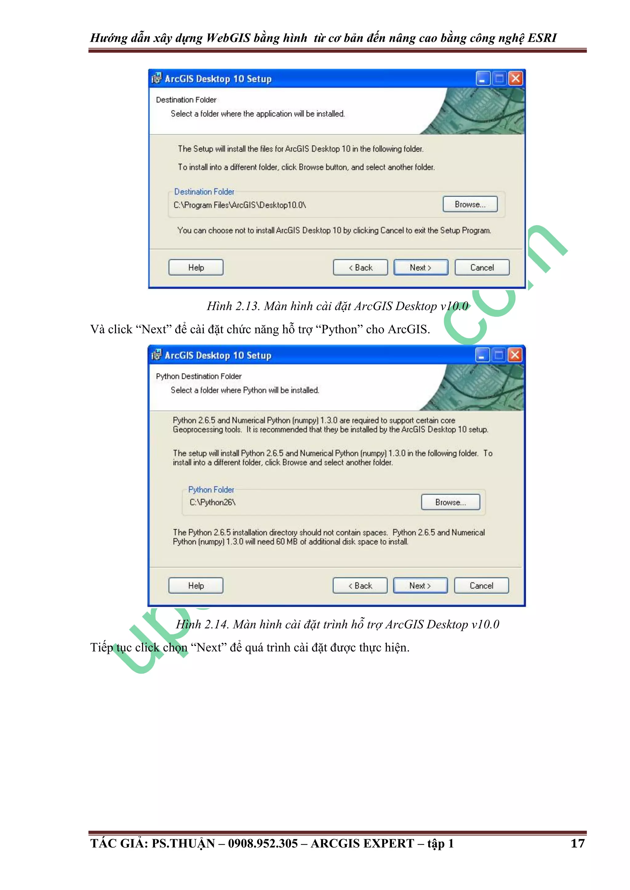 Hướng dẫn xây dựng WebGIS bằng hình từ cơ bản đến nâng cao bằng công nghệ ESRI Hình 2.13. Màn hình cài đặt ArcGIS Desktop v10.0 Và click “Next” để cài đặt chức năng hỗ trợ “Python” cho ArcGIS. Hình 2.14. Màn hình cài đặt trình hỗ trợ ArcGIS Desktop v10.0 Tiếp tục click chọn “Next” để quá trình cài đặt được thực hiện. TÁC GIẢ: PS.THUẬN – 0908.952.305 – ARCGIS EXPERT – tập 1 17 