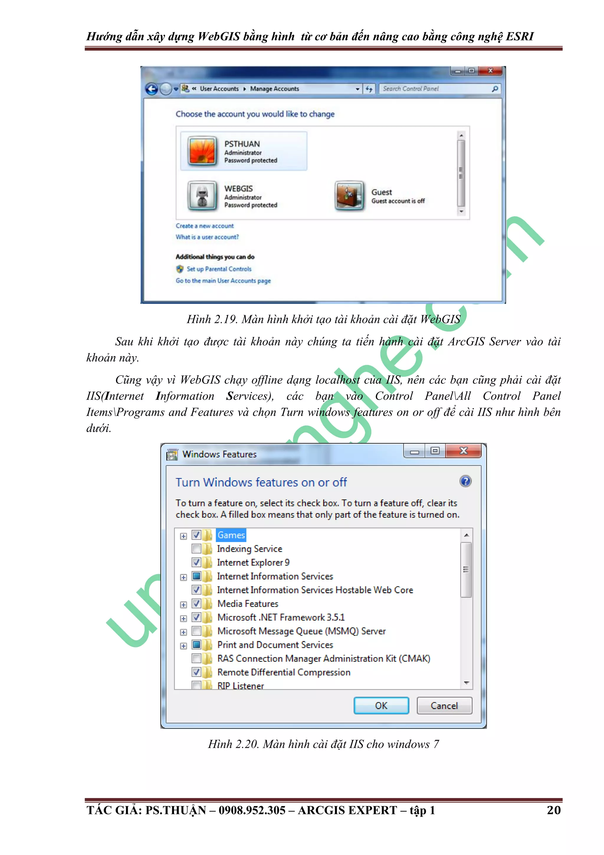 Hướng dẫn xây dựng WebGIS bằng hình từ cơ bản đến nâng cao bằng công nghệ ESRI Hình 2.19. Màn hình khởi tạo tài khoản cài đặt WebGIS Sau khi khởi tạo được tài khoản này chúng ta tiến hành cài đặt ArcGIS Server vào tài khoản này. Cũng vậy vì WebGIS chạy offline dạng localhost của IIS, nên các bạn cũng phải cài đặt IIS(Internet Information Services), các bạn vào Control PanelAll Control Panel ItemsPrograms and Features và chọn Turn windows features on or off để cài IIS như hình bên dưới. Hình 2.20. Màn hình cài đặt IIS cho windows 7 TÁC GIẢ: PS.THUẬN – 0908.952.305 – ARCGIS EXPERT – tập 1 20 