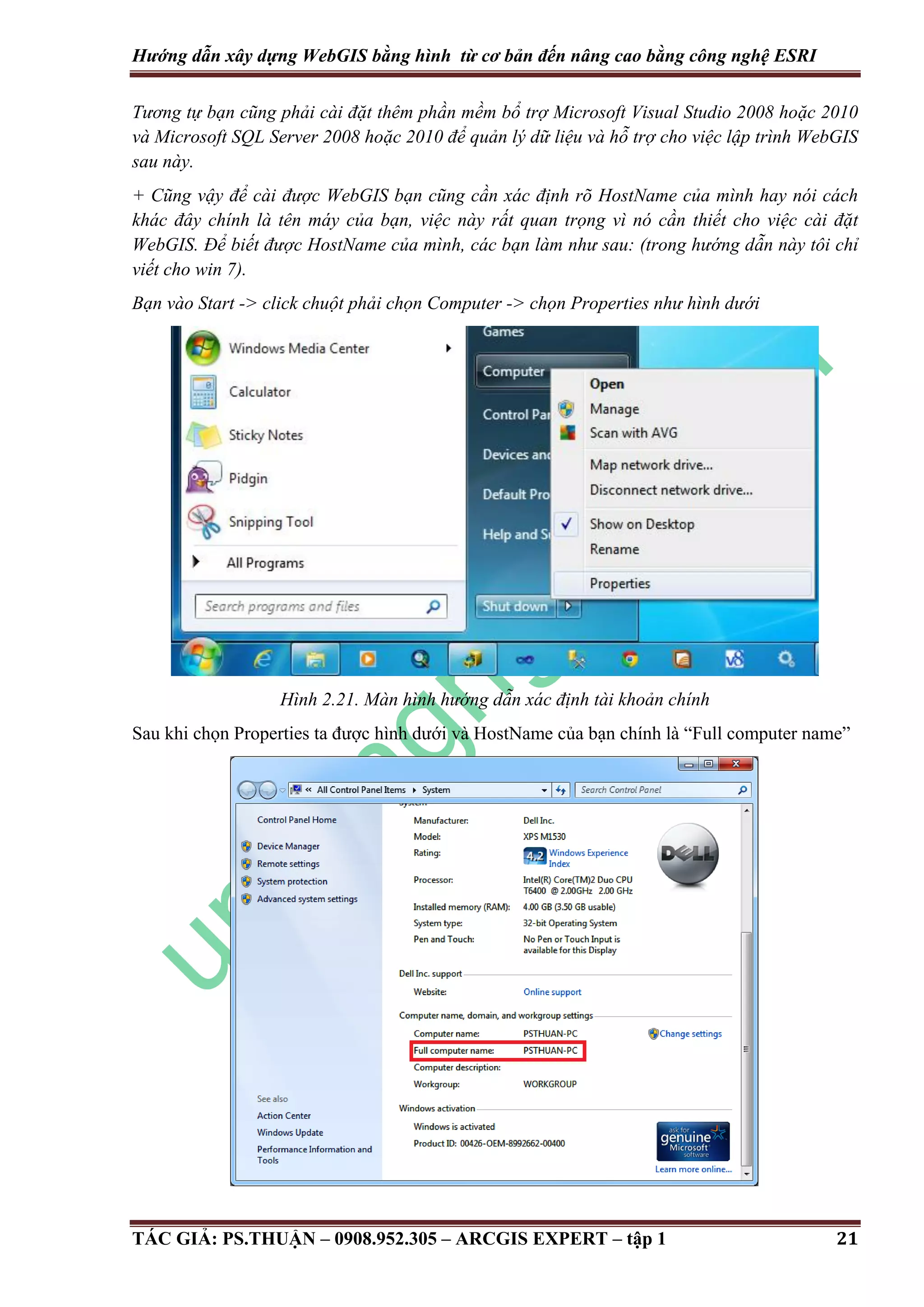 Hướng dẫn xây dựng WebGIS bằng hình từ cơ bản đến nâng cao bằng công nghệ ESRI Tương tự bạn cũng phải cài đặt thêm phần mềm bổ trợ Microsoft Visual Studio 2008 hoặc 2010 và Microsoft SQL Server 2008 hoặc 2010 để quản lý dữ liệu và hỗ trợ cho việc lập trình WebGIS sau này. + Cũng vậy để cài được WebGIS bạn cũng cần xác định rõ HostName của mình hay nói cách khác đây chính là tên máy của bạn, việc này rất quan trọng vì nó cần thiết cho việc cài đặt WebGIS. Để biết được HostName của mình, các bạn làm như sau: (trong hướng dẫn này tôi chỉ viết cho win 7). Bạn vào Start -> click chuột phải chọn Computer -> chọn Properties như hình dưới Hình 2.21. Màn hình hướng dẫn xác định tài khoản chính Sau khi chọn Properties ta được hình dưới và HostName của bạn chính là “Full computer name” TÁC GIẢ: PS.THUẬN – 0908.952.305 – ARCGIS EXPERT – tập 1 21 