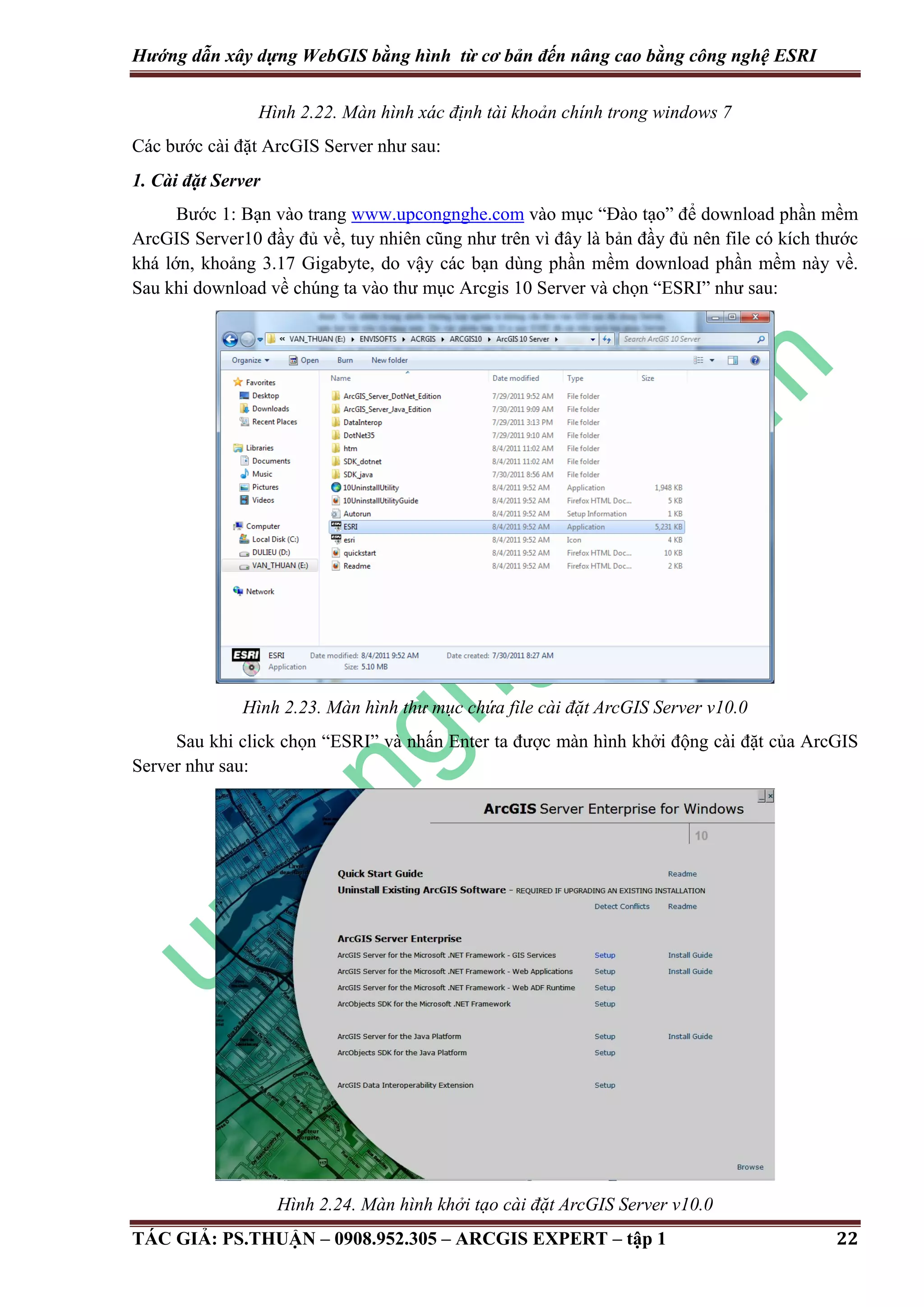 Hướng dẫn xây dựng WebGIS bằng hình từ cơ bản đến nâng cao bằng công nghệ ESRI Hình 2.22. Màn hình xác định tài khoản chính trong windows 7 Các bước cài đặt ArcGIS Server như sau: 1. Cài đặt Server Bước 1: Bạn vào trang www.upcongnghe.com vào mục “Đào tạo” để download phần mềm ArcGIS Server10 đầy đủ về, tuy nhiên cũng như trên vì đây là bản đầy đủ nên file có kích thước khá lớn, khoảng 3.17 Gigabyte, do vậy các bạn dùng phần mềm download phần mềm này về. Sau khi download về chúng ta vào thư mục Arcgis 10 Server và chọn “ESRI” như sau: Hình 2.23. Màn hình thư mục chứa file cài đặt ArcGIS Server v10.0 Sau khi click chọn “ESRI” và nhấn Enter ta được màn hình khởi động cài đặt của ArcGIS Server như sau: Hình 2.24. Màn hình khởi tạo cài đặt ArcGIS Server v10.0 TÁC GIẢ: PS.THUẬN – 0908.952.305 – ARCGIS EXPERT – tập 1 22 