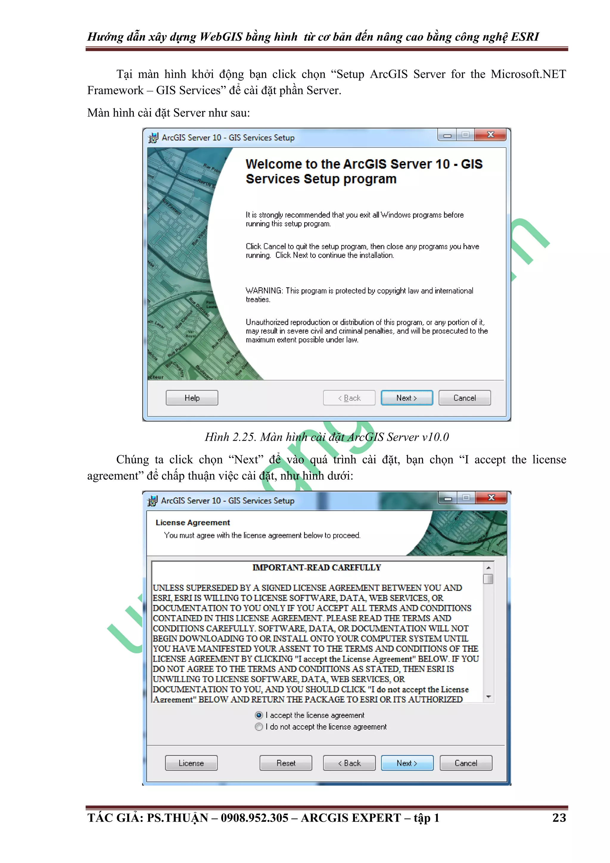 Hướng dẫn xây dựng WebGIS bằng hình từ cơ bản đến nâng cao bằng công nghệ ESRI Tại màn hình khởi động bạn click chọn “Setup ArcGIS Server for the Microsoft.NET Framework – GIS Services” để cài đặt phần Server. Màn hình cài đặt Server như sau: Hình 2.25. Màn hình cài đặt ArcGIS Server v10.0 Chúng ta click chọn “Next” để vào quá trình cài đặt, bạn chọn “I accept the license agreement” để chấp thuận việc cài đặt, như hình dưới: TÁC GIẢ: PS.THUẬN – 0908.952.305 – ARCGIS EXPERT – tập 1 23 