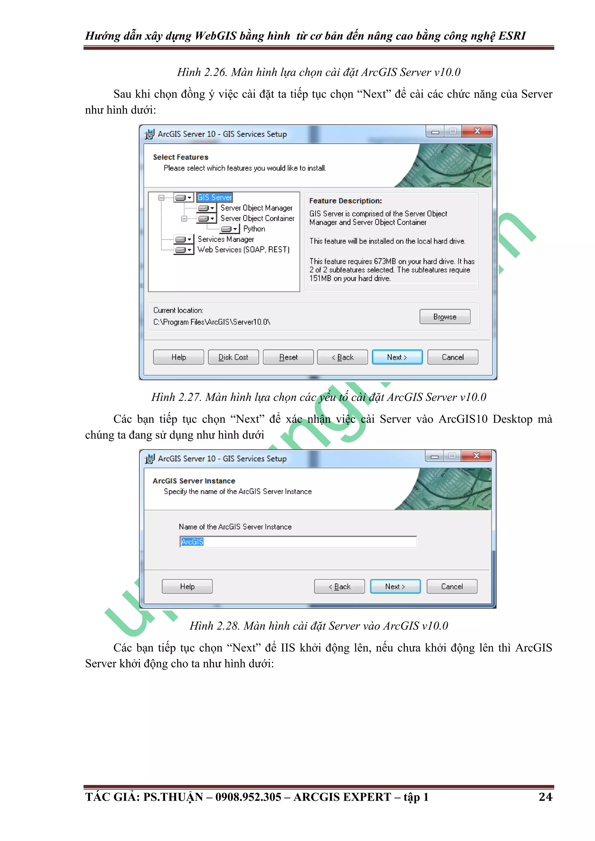 Hướng dẫn xây dựng WebGIS bằng hình từ cơ bản đến nâng cao bằng công nghệ ESRI Hình 2.26. Màn hình lựa chọn cài đặt ArcGIS Server v10.0 Sau khi chọn đồng ý việc cài đặt ta tiếp tục chọn “Next” để cài các chức năng của Server như hình dưới: Hình 2.27. Màn hình lựa chọn các yếu tố cài đặt ArcGIS Server v10.0 Các bạn tiếp tục chọn “Next” để xác nhận việc cài Server vào ArcGIS10 Desktop mà chúng ta đang sử dụng như hình dưới Hình 2.28. Màn hình cài đặt Server vào ArcGIS v10.0 Các bạn tiếp tục chọn “Next” để IIS khởi động lên, nếu chưa khởi động lên thì ArcGIS Server khởi động cho ta như hình dưới: TÁC GIẢ: PS.THUẬN – 0908.952.305 – ARCGIS EXPERT – tập 1 24 