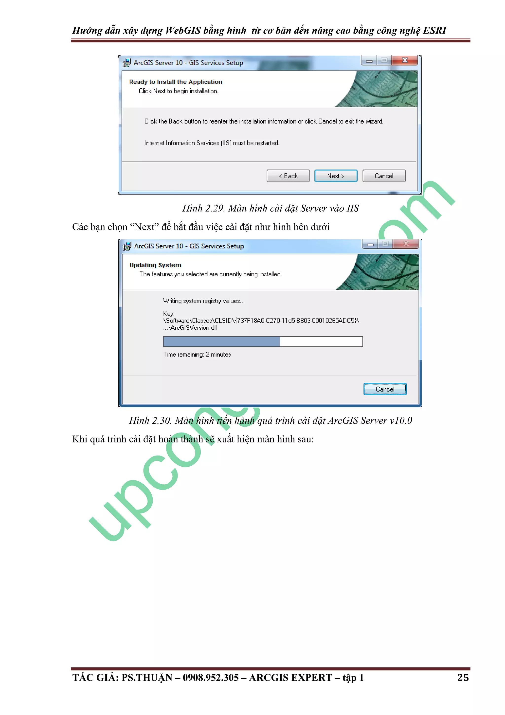 Hướng dẫn xây dựng WebGIS bằng hình từ cơ bản đến nâng cao bằng công nghệ ESRI Hình 2.29. Màn hình cài đặt Server vào IIS Các bạn chọn “Next” để bắt đầu việc cài đặt như hình bên dưới Hình 2.30. Màn hình tiến hành quá trình cài đặt ArcGIS Server v10.0 Khi quá trình cài đặt hoàn thành sẽ xuất hiện màn hình sau: TÁC GIẢ: PS.THUẬN – 0908.952.305 – ARCGIS EXPERT – tập 1 25 