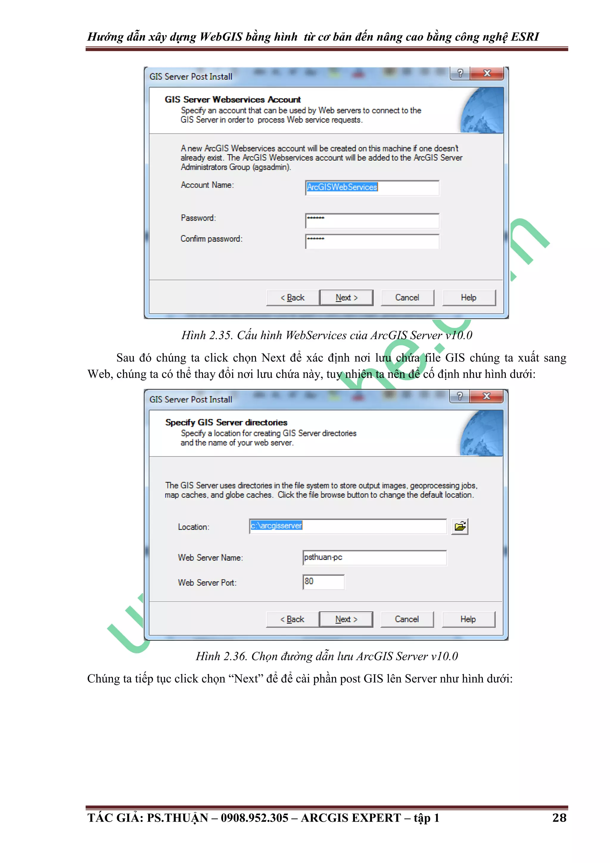 Hướng dẫn xây dựng WebGIS bằng hình từ cơ bản đến nâng cao bằng công nghệ ESRI Hình 2.35. Cấu hình WebServices của ArcGIS Server v10.0 Sau đó chúng ta click chọn Next để xác định nơi lưu chứa file GIS chúng ta xuất sang Web, chúng ta có thể thay đổi nơi lưu chứa này, tuy nhiên ta nên để cố định như hình dưới: Hình 2.36. Chọn đư ng dẫn lưu ArcGIS Server v10.0 Chúng ta tiếp tục click chọn “Next” để để cài phần post GIS lên Server như hình dưới: TÁC GIẢ: PS.THUẬN – 0908.952.305 – ARCGIS EXPERT – tập 1 28 