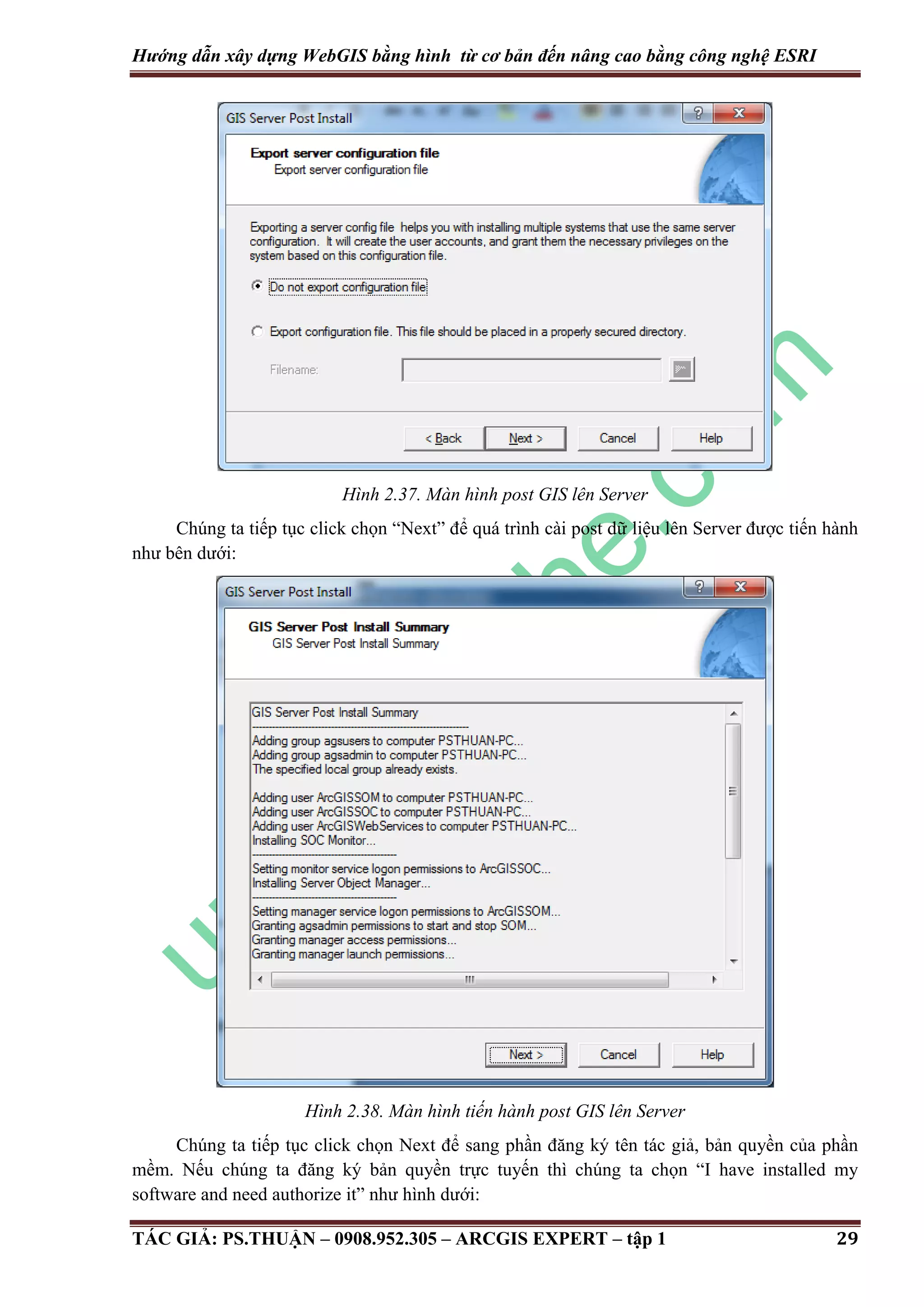 Hướng dẫn xây dựng WebGIS bằng hình từ cơ bản đến nâng cao bằng công nghệ ESRI Hình 2.37. Màn hình post GIS lên Server Chúng ta tiếp tục click chọn “Next” để quá trình cài post dữ liệu lên Server được tiến hành như bên dưới: Hình 2.38. Màn hình tiến hành post GIS lên Server Chúng ta tiếp tục click chọn Next để sang phần đăng ký tên tác giả, bản quyền của phần mềm. Nếu chúng ta đăng ký bản quyền trực tuyến thì chúng ta chọn “I have installed my software and need authorize it” như hình dưới: TÁC GIẢ: PS.THUẬN – 0908.952.305 – ARCGIS EXPERT – tập 1 29 