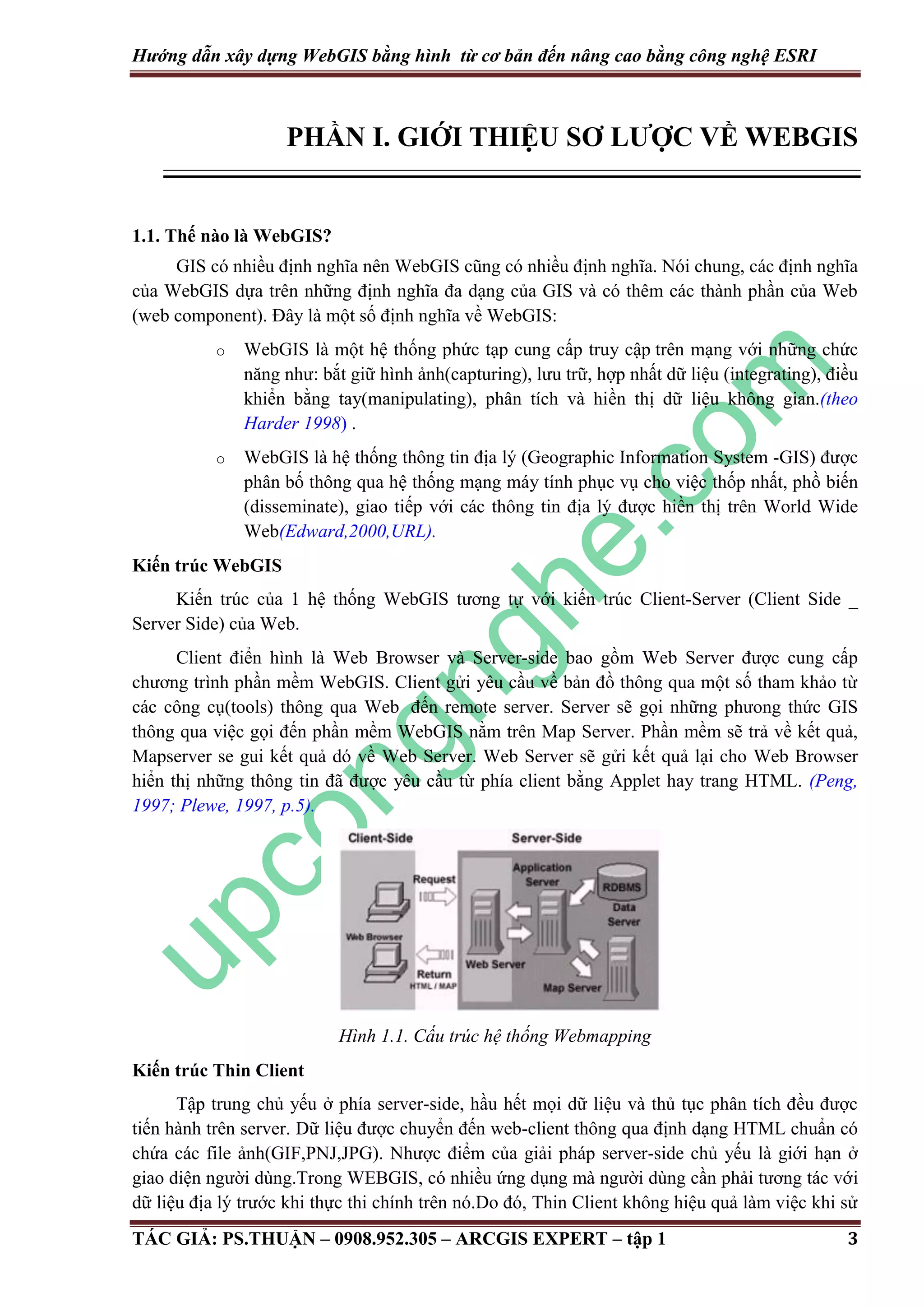 Hướng dẫn xây dựng WebGIS bằng hình từ cơ bản đến nâng cao bằng công nghệ ESRI PHẦN I. GIỚI THIỆU SƠ LƯỢC VỀ WEBGIS 1.1. Thế nào là WebGIS? GIS có nhiều định nghĩa nên WebGIS cũng có nhiều định nghĩa. Nói chung, các định nghĩa của WebGIS dựa trên những định nghĩa đa dạng của GIS và có thêm các thành phần của Web (web component). Đây là một số định nghĩa về WebGIS: o WebGIS là một hệ thống phức tạp cung cấp truy cập trên mạng với những chức năng như: bắt giữ hình ảnh(capturing), lưu trữ, hợp nhất dữ liệu (integrating), điều khiển bằng tay(manipulating), phân tích và hiền thị dữ liệu không gian.(theo Harder 1998) . o WebGIS là hệ thống thông tin địa lý (Geographic Information System -GIS) được phân bố thông qua hệ thống mạng máy tính phục vụ cho việc thốp nhất, phồ biến (disseminate), giao tiếp với các thông tin địa lý được hiền thị trên World Wide Web(Edward,2000,URL). Kiến trúc WebGIS Kiến trúc của 1 hệ thống WebGIS tương tự với kiến trúc Client-Server (Client Side _ Server Side) của Web. Client điển hình là Web Browser và Server-side bao gồm Web Server được cung cấp chương trình phần mềm WebGIS. Client gửi yêu cầu về bản đồ thông qua một số tham khảo từ các công cụ(tools) thông qua Web đến remote server. Server sẽ gọi những phưong thức GIS thông qua việc gọi đến phần mềm WebGIS nằm trên Map Server. Phần mềm sẽ trả về kết quả, Mapserver se gui kết quả dó về Web Server. Web Server sẽ gửi kết quả lại cho Web Browser hiển thị những thông tin đã được yêu cầu từ phía client bằng Applet hay trang HTML. (Peng, 1997; Plewe, 1997, p.5). Hình 1.1. Cấu trúc hệ thống Webmapping Kiến trúc Thin Client Tập trung chủ yếu ở phía server-side, hầu hết mọi dữ liệu và thủ tục phân tích đều được tiến hành trên server. Dữ liệu được chuyển đến web-client thông qua định dạng HTML chuẩn có chứa các file ảnh(GIF,PNJ,JPG). Nhược điểm của giải pháp server-side chủ yếu là giới hạn ở giao diện người dùng.Trong WEBGIS, có nhiều ứng dụng mà người dùng cần phải tương tác với dữ liệu địa lý trước khi thực thi chính trên nó.Do đó, Thin Client không hiệu quả làm việc khi sử TÁC GIẢ: PS.THUẬN – 0908.952.305 – ARCGIS EXPERT – tập 1 3 