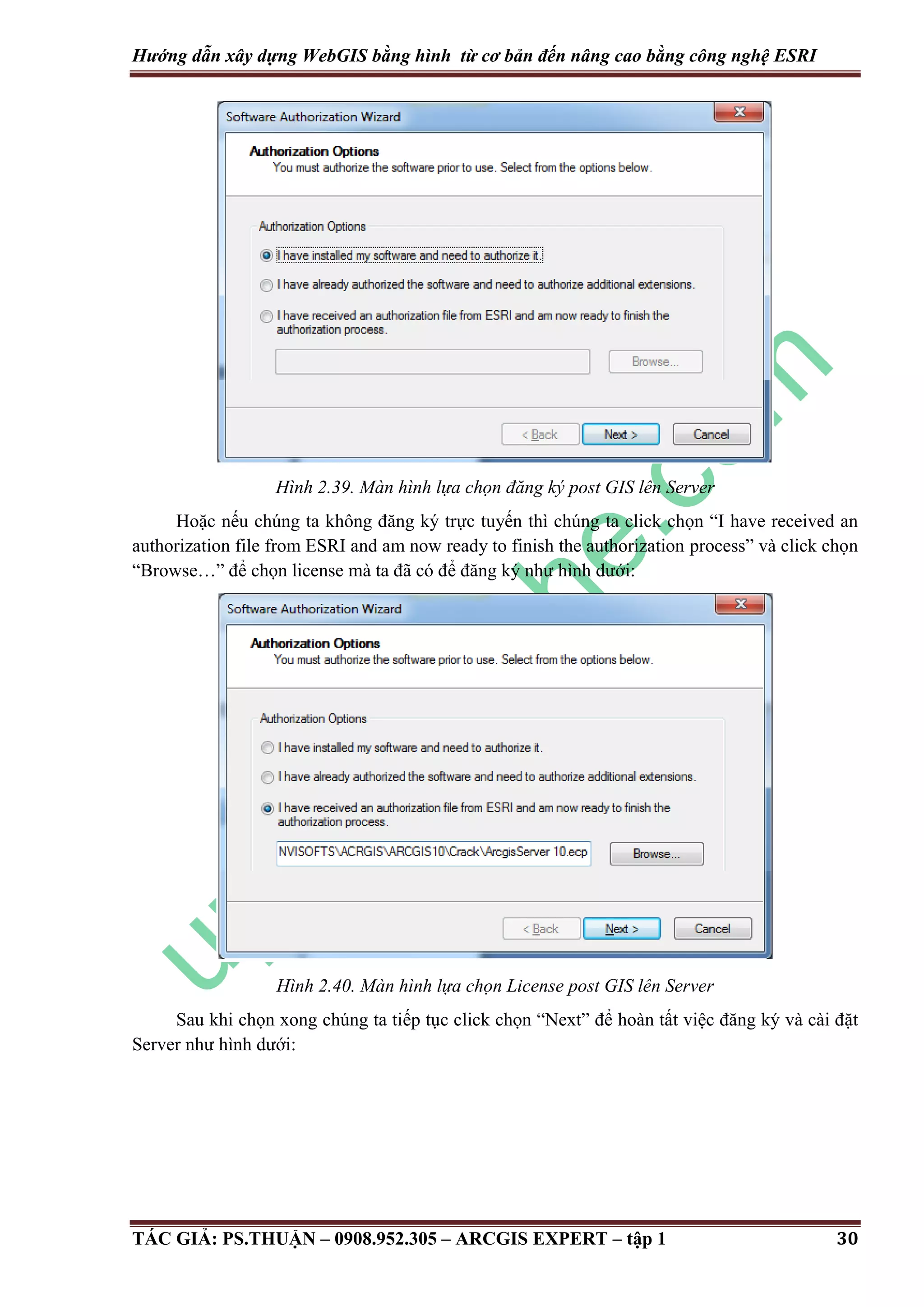 Hướng dẫn xây dựng WebGIS bằng hình từ cơ bản đến nâng cao bằng công nghệ ESRI Hình 2.39. Màn hình lựa chọn đăng ký post GIS lên Server Hoặc nếu chúng ta không đăng ký trực tuyến thì chúng ta click chọn “I have received an authorization file from ESRI and am now ready to finish the authorization process” và click chọn “Browse…” để chọn license mà ta đã có để đăng ký như hình dưới: Hình 2.40. Màn hình lựa chọn License post GIS lên Server Sau khi chọn xong chúng ta tiếp tục click chọn “Next” để hoàn tất việc đăng ký và cài đặt Server như hình dưới: TÁC GIẢ: PS.THUẬN – 0908.952.305 – ARCGIS EXPERT – tập 1 30 