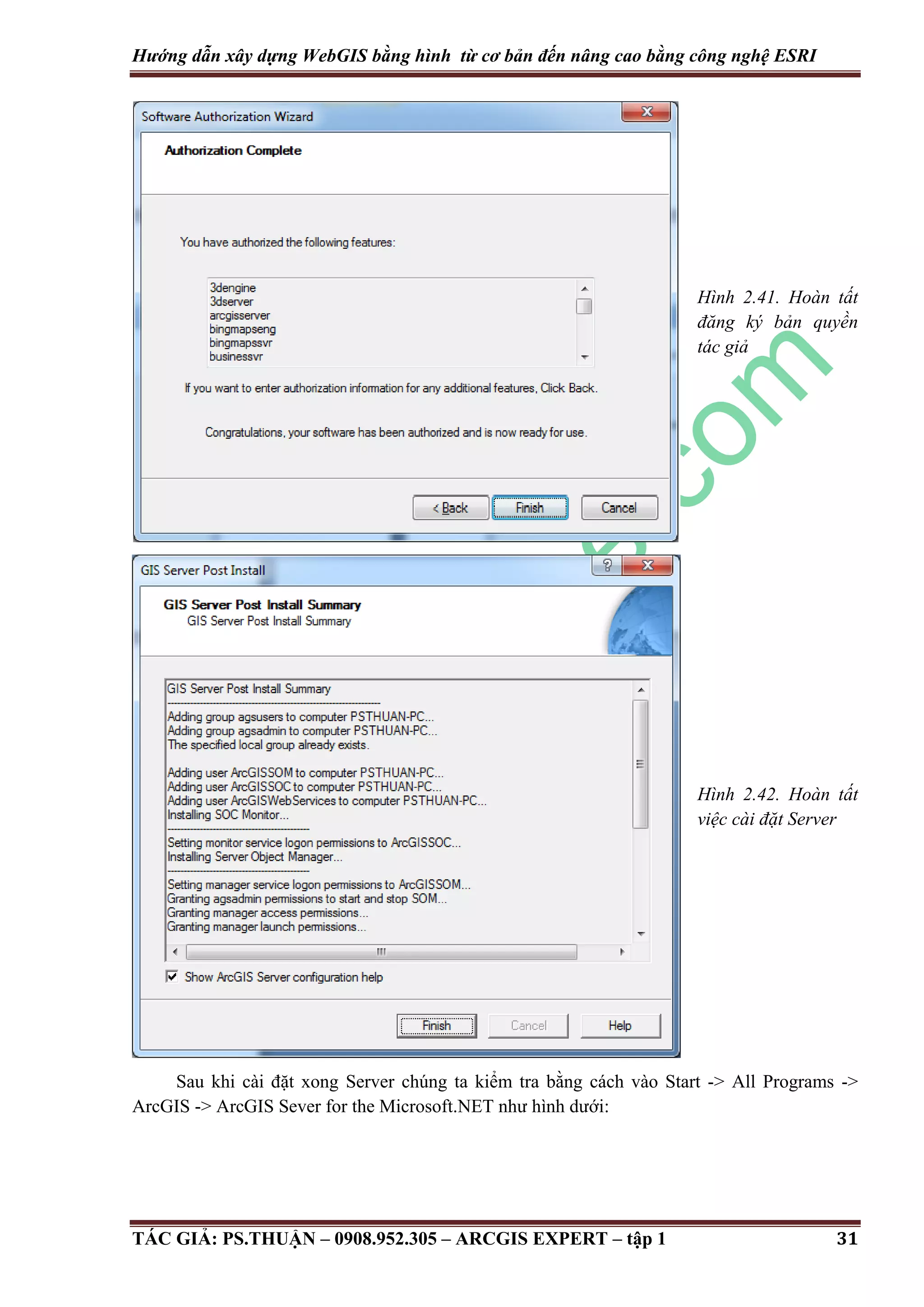 Hướng dẫn xây dựng WebGIS bằng hình từ cơ bản đến nâng cao bằng công nghệ ESRI Hình 2.41. Hoàn tất đăng ký bản quyền tác giả Hình 2.42. Hoàn tất việc cài đặt Server Sau khi cài đặt xong Server chúng ta kiểm tra bằng cách vào Start -> All Programs -> ArcGIS -> ArcGIS Sever for the Microsoft.NET như hình dưới: TÁC GIẢ: PS.THUẬN – 0908.952.305 – ARCGIS EXPERT – tập 1 31 