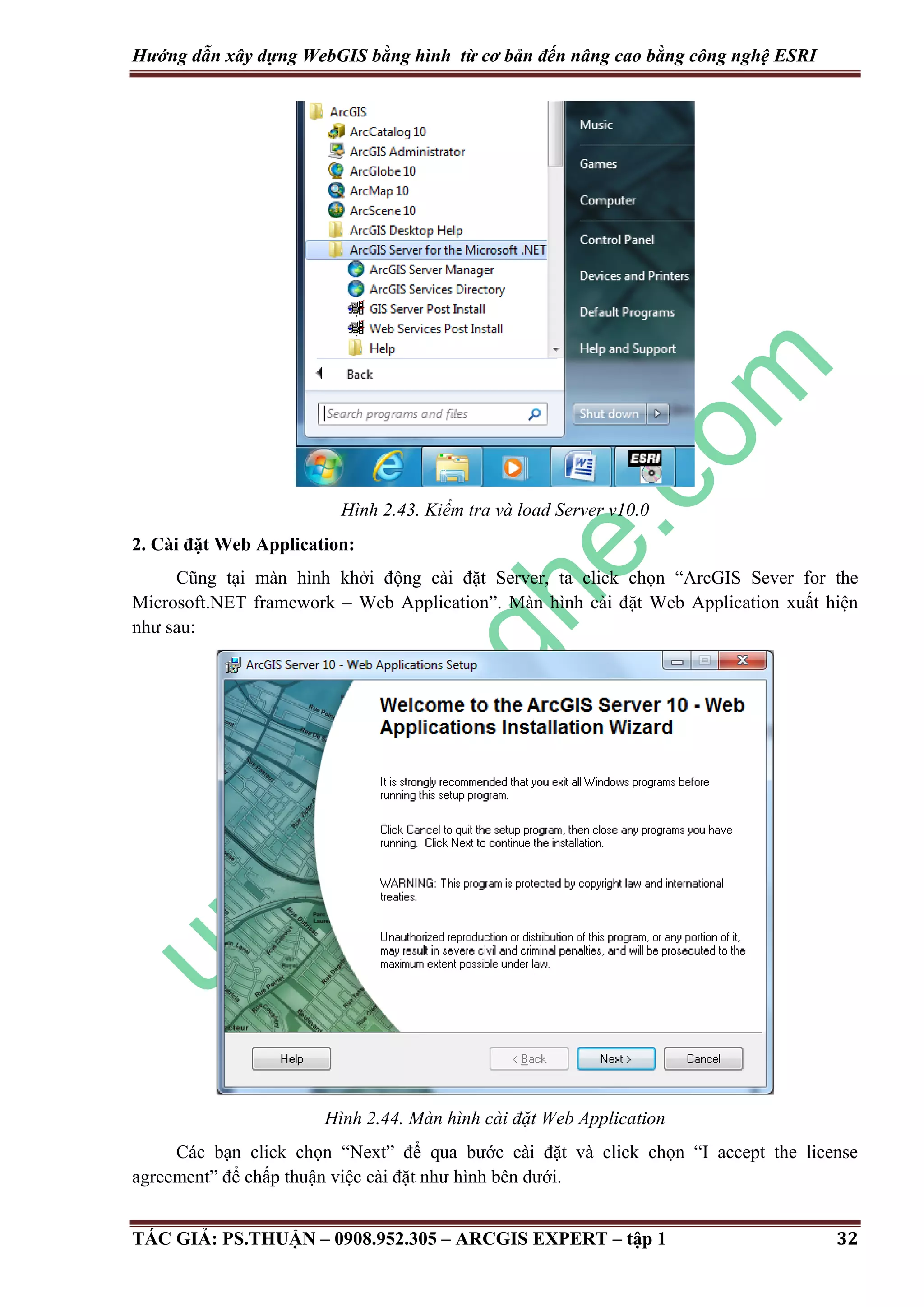 Hướng dẫn xây dựng WebGIS bằng hình từ cơ bản đến nâng cao bằng công nghệ ESRI Hình 2.43. Kiểm tra và load Server v10.0 2. Cài đặt Web Application: Cũng tại màn hình khởi động cài đặt Server, ta click chọn “ArcGIS Sever for the Microsoft.NET framework – Web Application”. Màn hình cài đặt Web Application xuất hiện như sau: Hình 2.44. Màn hình cài đặt Web Application Các bạn click chọn “Next” để qua bước cài đặt và click chọn “I accept the license agreement” để chấp thuận việc cài đặt như hình bên dưới. TÁC GIẢ: PS.THUẬN – 0908.952.305 – ARCGIS EXPERT – tập 1 32 