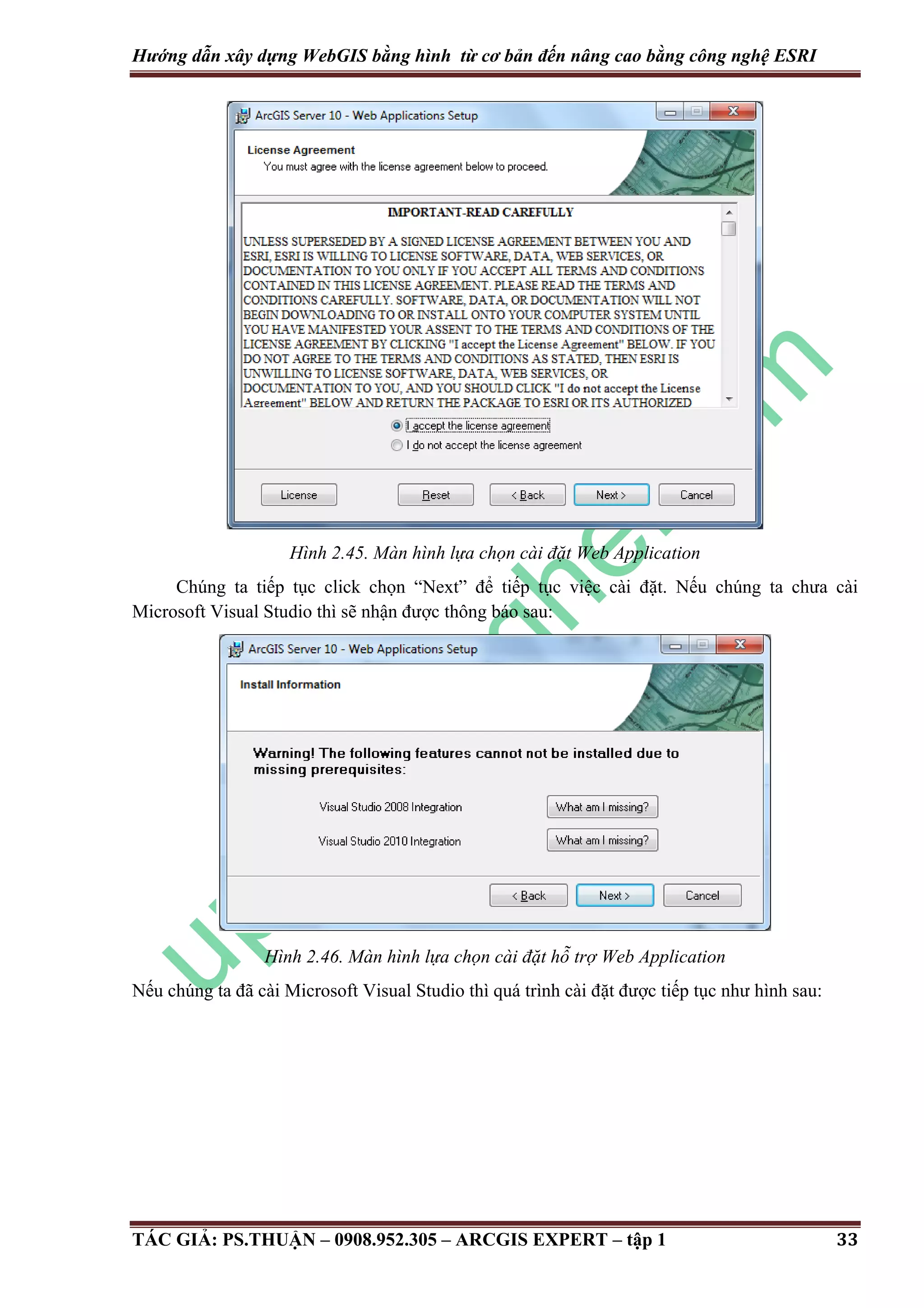 Hướng dẫn xây dựng WebGIS bằng hình từ cơ bản đến nâng cao bằng công nghệ ESRI Hình 2.45. Màn hình lựa chọn cài đặt Web Application Chúng ta tiếp tục click chọn “Next” để tiếp tục việc cài đặt. Nếu chúng ta chưa cài Microsoft Visual Studio thì sẽ nhận được thông báo sau: Hình 2.46. Màn hình lựa chọn cài đặt hỗ trợ Web Application Nếu chúng ta đã cài Microsoft Visual Studio thì quá trình cài đặt được tiếp tục như hình sau: TÁC GIẢ: PS.THUẬN – 0908.952.305 – ARCGIS EXPERT – tập 1 33 