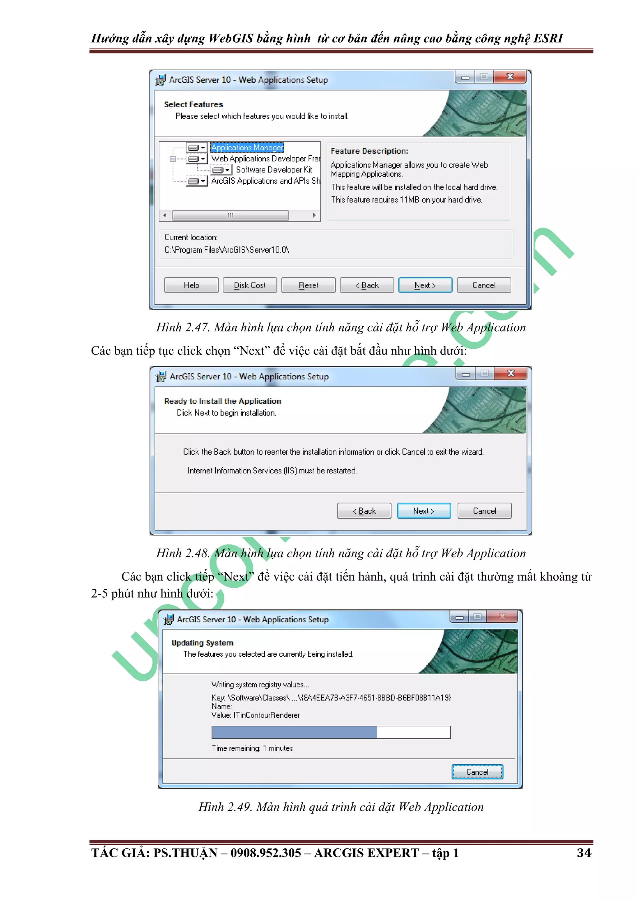 Hướng dẫn xây dựng WebGIS bằng hình từ cơ bản đến nâng cao bằng công nghệ ESRI Hình 2.47. Màn hình lựa chọn tính năng cài đặt hỗ trợ Web Application Các bạn tiếp tục click chọn “Next” để việc cài đặt bắt đầu như hình dưới: Hình 2.48. Màn hình lựa chọn tính năng cài đặt hỗ trợ Web Application Các bạn click tiếp “Next” để việc cài đặt tiến hành, quá trình cài đặt thường mất khoảng từ 2-5 phút như hình dưới: Hình 2.49. Màn hình quá trình cài đặt Web Application TÁC GIẢ: PS.THUẬN – 0908.952.305 – ARCGIS EXPERT – tập 1 34 