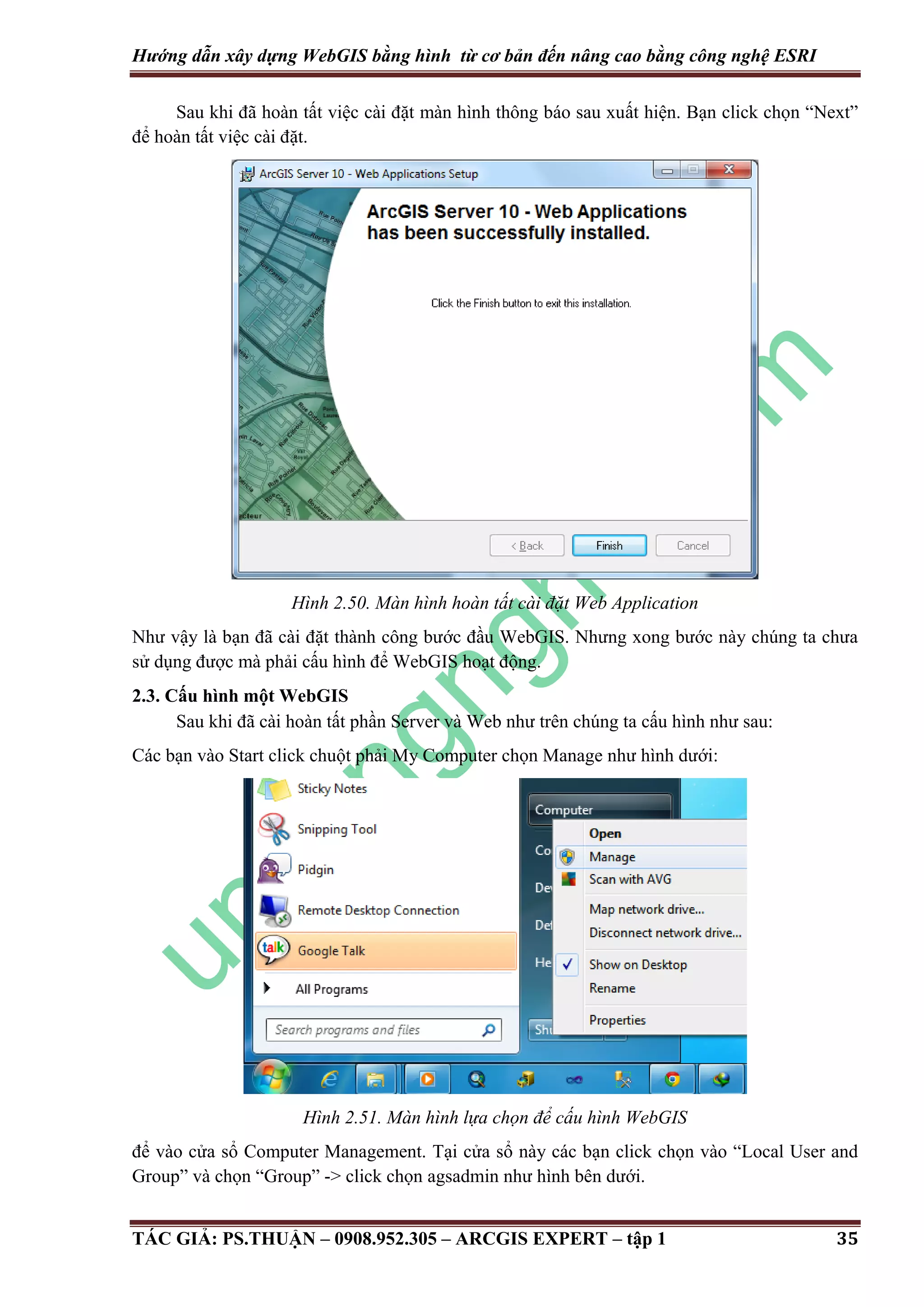 Hướng dẫn xây dựng WebGIS bằng hình từ cơ bản đến nâng cao bằng công nghệ ESRI Sau khi đã hoàn tất việc cài đặt màn hình thông báo sau xuất hiện. Bạn click chọn “Next” để hoàn tất việc cài đặt. Hình 2.50. Màn hình hoàn tất cài đặt Web Application Như vậy là bạn đã cài đặt thành công bước đầu WebGIS. Nhưng xong bước này chúng ta chưa sử dụng được mà phải cấu hình để WebGIS hoạt động. 2.3. Cấu hình một WebGIS Sau khi đã cài hoàn tất phần Server và Web như trên chúng ta cấu hình như sau: Các bạn vào Start click chuột phải My Computer chọn Manage như hình dưới: Hình 2.51. Màn hình lựa chọn để cấu hình WebGIS để vào cửa sổ Computer Management. Tại cửa sổ này các bạn click chọn vào “Local User and Group” và chọn “Group” -> click chọn agsadmin như hình bên dưới. TÁC GIẢ: PS.THUẬN – 0908.952.305 – ARCGIS EXPERT – tập 1 35 