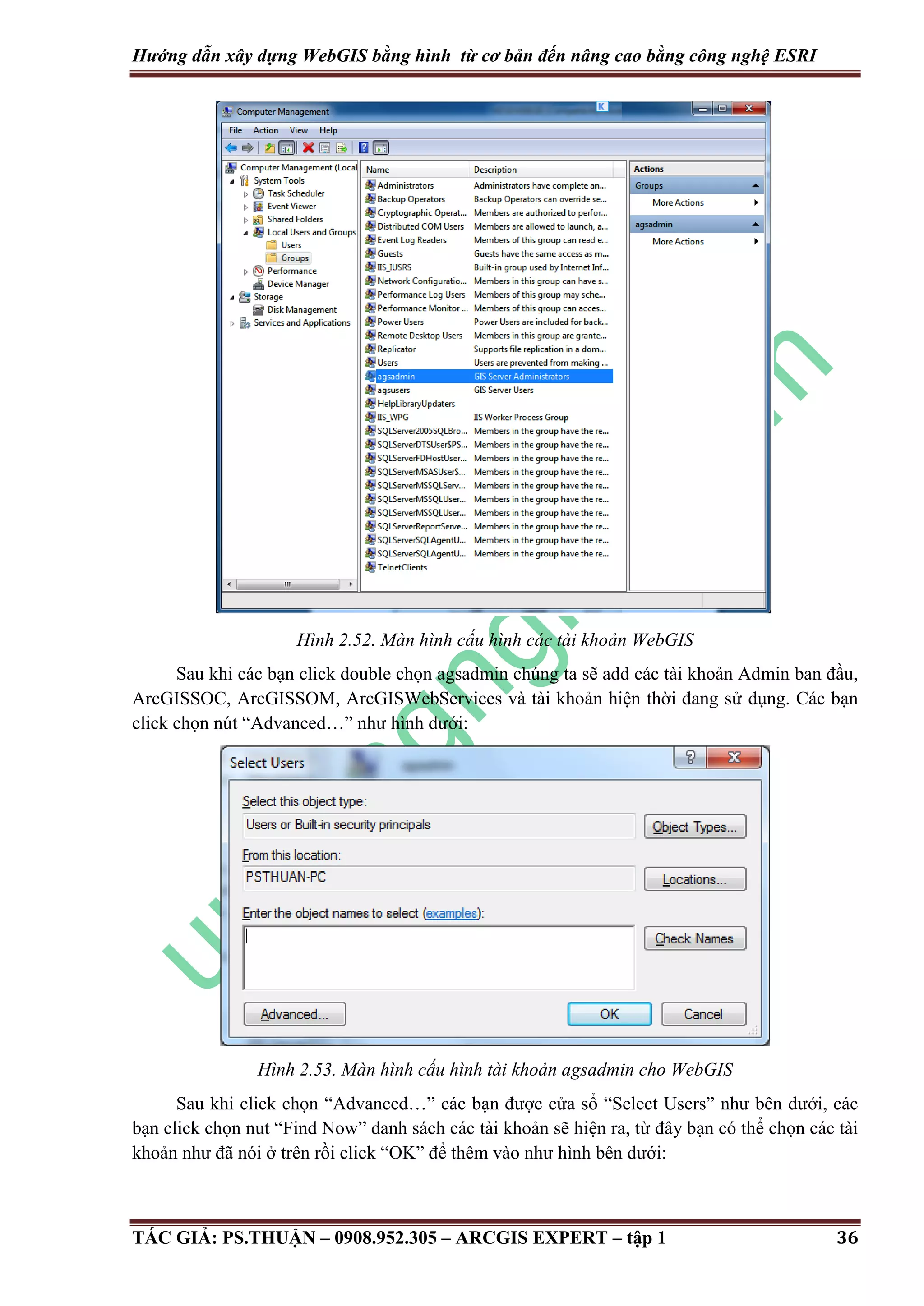 Hướng dẫn xây dựng WebGIS bằng hình từ cơ bản đến nâng cao bằng công nghệ ESRI Hình 2.52. Màn hình cấu hình các tài khoản WebGIS Sau khi các bạn click double chọn agsadmin chúng ta sẽ add các tài khoản Admin ban đầu, ArcGISSOC, ArcGISSOM, ArcGISWebServices và tài khoản hiện thời đang sử dụng. Các bạn click chọn nút “Advanced…” như hình dưới: Hình 2.53. Màn hình cấu hình tài khoản agsadmin cho WebGIS Sau khi click chọn “Advanced…” các bạn được cửa sổ “Select Users” như bên dưới, các bạn click chọn nut “Find Now” danh sách các tài khoản sẽ hiện ra, từ đây bạn có thể chọn các tài khoản như đã nói ở trên rồi click “OK” để thêm vào như hình bên dưới: TÁC GIẢ: PS.THUẬN – 0908.952.305 – ARCGIS EXPERT – tập 1 36 