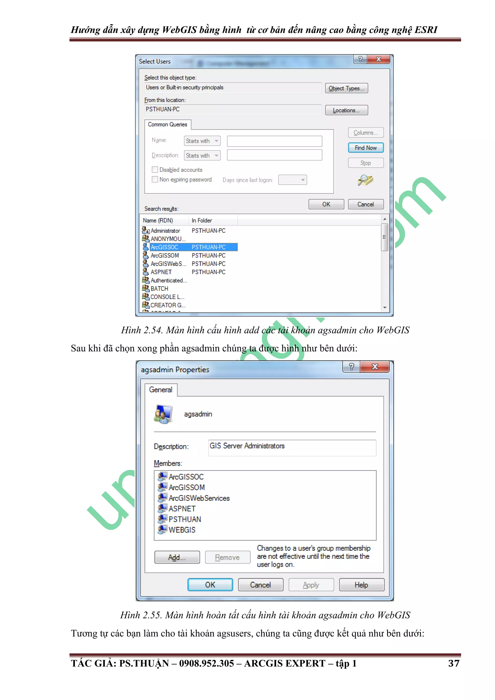 Hướng dẫn xây dựng WebGIS bằng hình từ cơ bản đến nâng cao bằng công nghệ ESRI Hình 2.54. Màn hình cấu hình add các tài khoản agsadmin cho WebGIS Sau khi đã chọn xong phần agsadmin chúng ta được hình như bên dưới: Hình 2.55. Màn hình hoàn tất cấu hình tài khoản agsadmin cho WebGIS Tương tự các bạn làm cho tài khoản agsusers, chúng ta cũng được kết quả như bên dưới: TÁC GIẢ: PS.THUẬN – 0908.952.305 – ARCGIS EXPERT – tập 1 37 