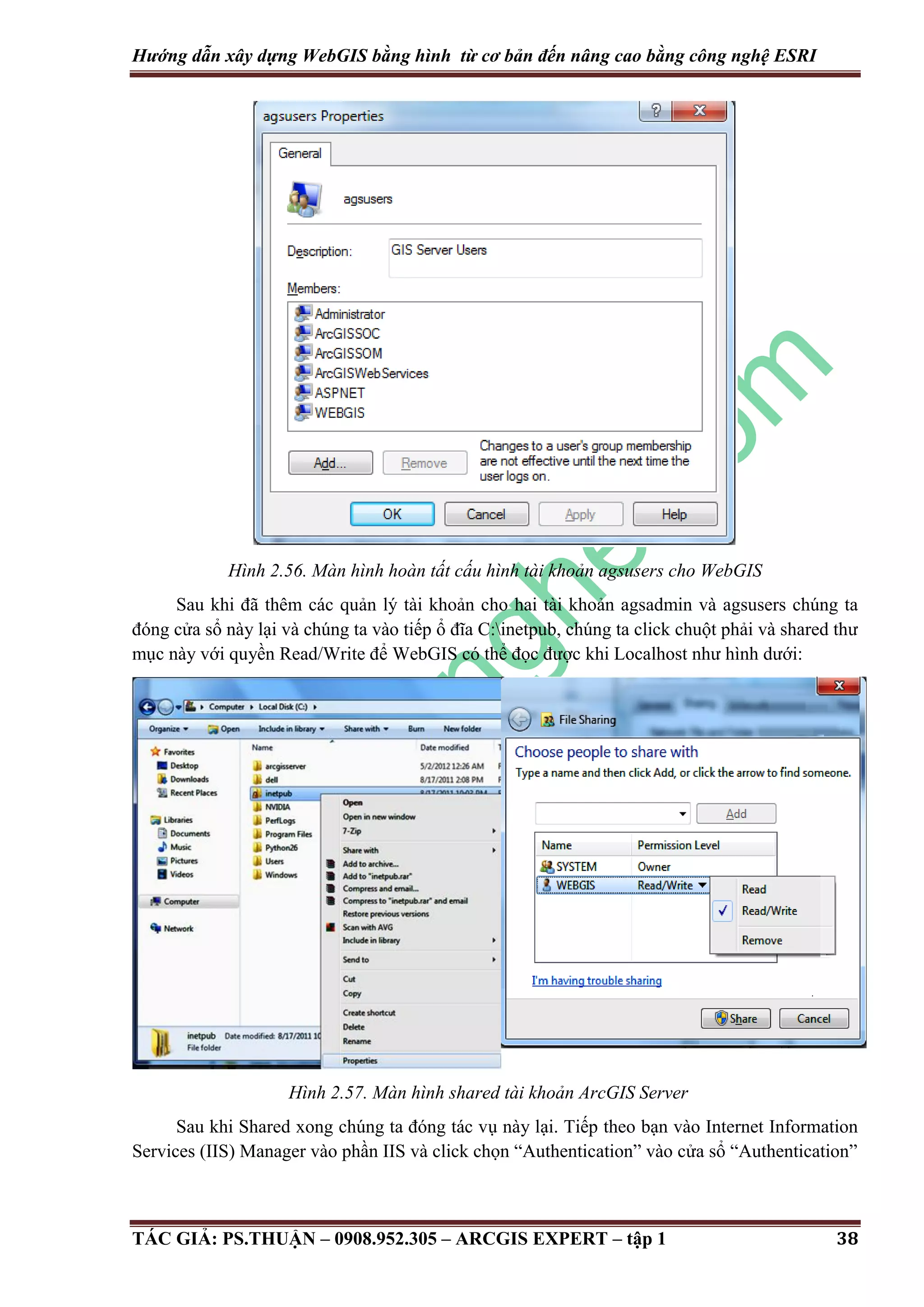 Hướng dẫn xây dựng WebGIS bằng hình từ cơ bản đến nâng cao bằng công nghệ ESRI Hình 2.56. Màn hình hoàn tất cấu hình tài khoản agsusers cho WebGIS Sau khi đã thêm các quản lý tài khoản cho hai tài khoản agsadmin và agsusers chúng ta đóng cửa sổ này lại và chúng ta vào tiếp ổ đĩa C:inetpub, chúng ta click chuột phải và shared thư mục này với quyền Read/Write để WebGIS có thể đọc được khi Localhost như hình dưới: Hình 2.57. Màn hình shared tài khoản ArcGIS Server Sau khi Shared xong chúng ta đóng tác vụ này lại. Tiếp theo bạn vào Internet Information Services (IIS) Manager vào phần IIS và click chọn “Authentication” vào cửa sổ “Authentication” TÁC GIẢ: PS.THUẬN – 0908.952.305 – ARCGIS EXPERT – tập 1 38 