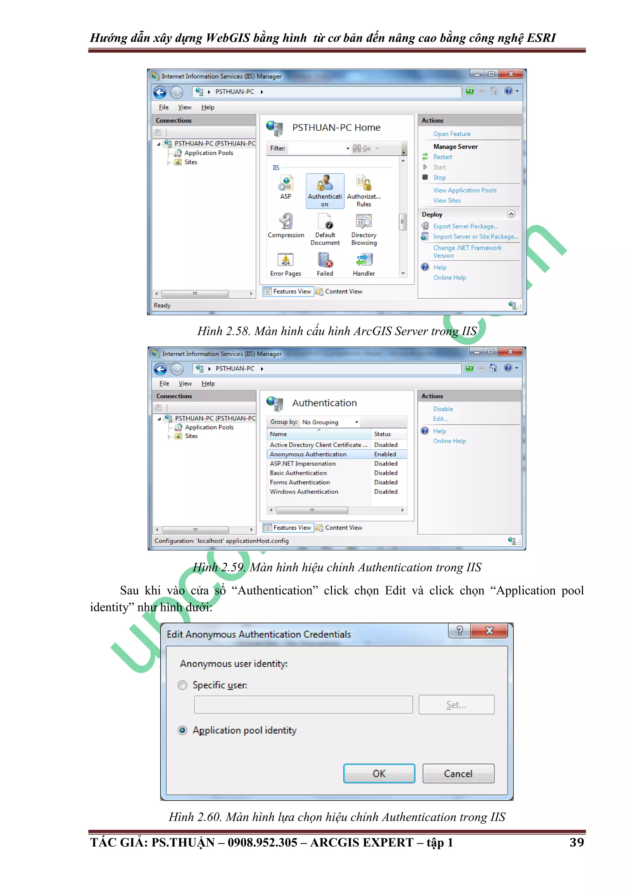 Hướng dẫn xây dựng WebGIS bằng hình từ cơ bản đến nâng cao bằng công nghệ ESRI Hình 2.58. Màn hình cấu hình ArcGIS Server trong IIS Hình 2.59. Màn hình hiệu chỉnh Authentication trong IIS Sau khi vào cửa sổ “Authentication” click chọn Edit và click chọn “Application pool identity” như hình dưới: Hình 2.60. Màn hình lựa chọn hiệu chỉnh Authentication trong IIS TÁC GIẢ: PS.THUẬN – 0908.952.305 – ARCGIS EXPERT – tập 1 39 
