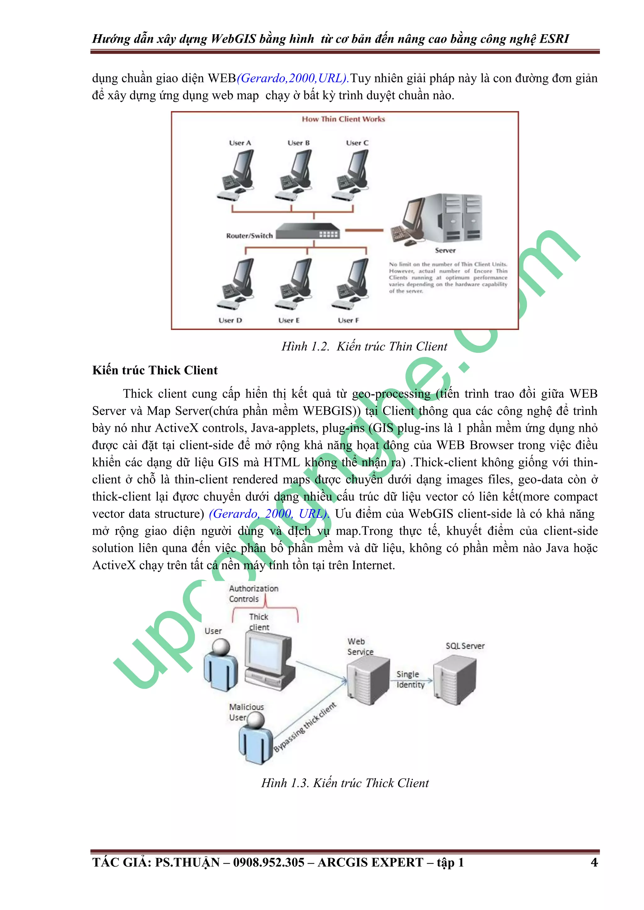 Hướng dẫn xây dựng WebGIS bằng hình từ cơ bản đến nâng cao bằng công nghệ ESRI dụng chuần giao diện WEB(Gerardo,2000,URL).Tuy nhiên giải pháp này là con đường đơn giản để xây dựng ứng dụng web map chạy ờ bất kỳ trình duyệt chuần nào. Hình 1.2. Kiến trúc Thin Client Kiến trúc Thick Client Thick client cung cấp hiển thị kết quả từ geo-processing (tiến trình trao đồi giữa WEB Server và Map Server(chứa phần mềm WEBGIS)) tại Client thông qua các công nghệ để trình bày nó như ActiveX controls, Java-applets, plug-ins (GIS plug-ins là 1 phần mềm ứng dụng nhỏ được cài đặt tại client-side để mở rộng khả năng họat đông của WEB Browser trong việc điều khiển các dạng dữ liệu GIS mà HTML không thể nhận ra) .Thick-client không giống với thinclient ở chỗ là thin-client rendered maps được chuyển dưới dạng images files, geo-data còn ở thick-client lại đựơc chuyển dưới dạng nhiều cấu trúc dữ liệu vector có liên kết(more compact vector data structure) (Gerardo, 2000, URL). Ưu điểm của WebGIS client-side là có khả năng mở rộng giao diện người dùng và dỊch vụ map.Trong thực tế, khuyết điểm của client-side solution liên quna đến việc phân bố phần mềm và dữ liệu, không có phần mềm nào Java hoặc ActiveX chạy trên tất cả nền máy tính tồn tại trên Internet. Hình 1.3. Kiến trúc Thick Client TÁC GIẢ: PS.THUẬN – 0908.952.305 – ARCGIS EXPERT – tập 1 4 
