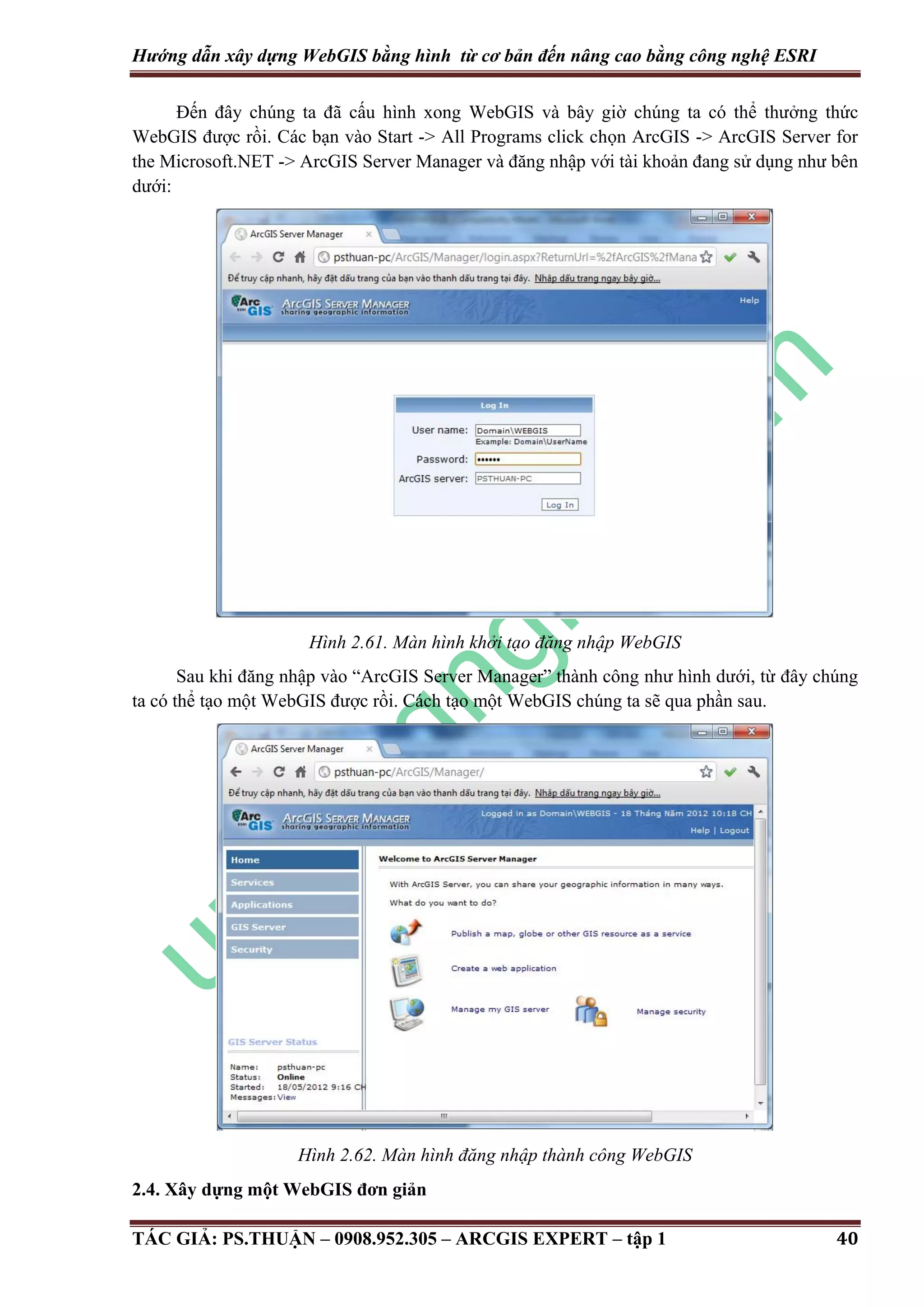Hướng dẫn xây dựng WebGIS bằng hình từ cơ bản đến nâng cao bằng công nghệ ESRI Đến đây chúng ta đã cấu hình xong WebGIS và bây giờ chúng ta có thể thưởng thức WebGIS được rồi. Các bạn vào Start -> All Programs click chọn ArcGIS -> ArcGIS Server for the Microsoft.NET -> ArcGIS Server Manager và đăng nhập với tài khoản đang sử dụng như bên dưới: Hình 2.61. Màn hình khởi tạo đăng nhập WebGIS Sau khi đăng nhập vào “ArcGIS Server Manager” thành công như hình dưới, từ đây chúng ta có thể tạo một WebGIS được rồi. Cách tạo một WebGIS chúng ta sẽ qua phần sau. Hình 2.62. Màn hình đăng nhập thành công WebGIS 2.4. Xây dựng một WebGIS đơn giản TÁC GIẢ: PS.THUẬN – 0908.952.305 – ARCGIS EXPERT – tập 1 40 