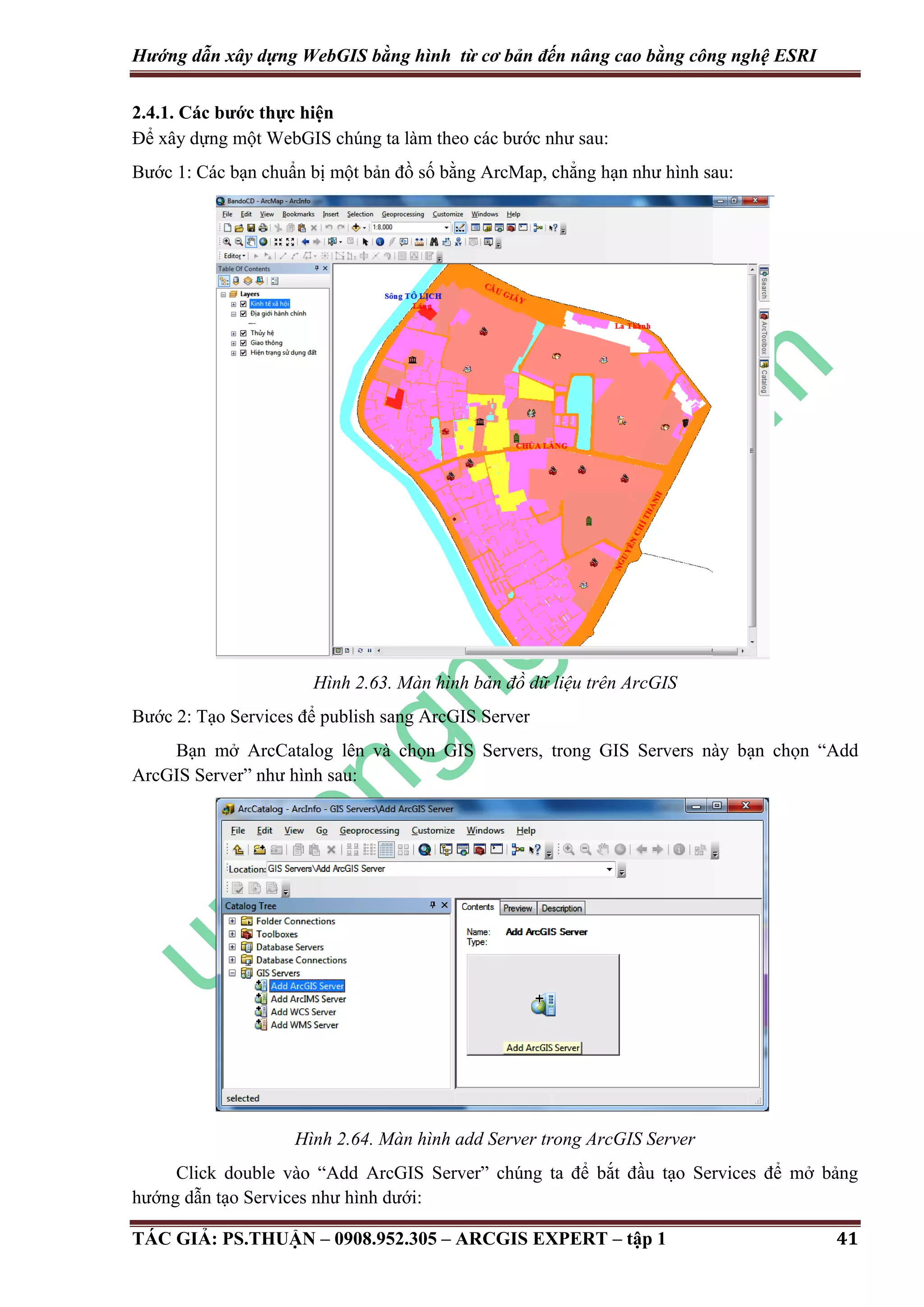 Hướng dẫn xây dựng WebGIS bằng hình từ cơ bản đến nâng cao bằng công nghệ ESRI 2.4.1. Các bước thực hiện Để xây dựng một WebGIS chúng ta làm theo các bước như sau: Bước 1: Các bạn chuẩn bị một bản đồ số bằng ArcMap, chẳng hạn như hình sau: Hình 2.63. Màn hình bản đồ dữ liệu trên ArcGIS Bước 2: Tạo Services để publish sang ArcGIS Server Bạn mở ArcCatalog lên và chọn GIS Servers, trong GIS Servers này bạn chọn “Add ArcGIS Server” như hình sau: Hình 2.64. Màn hình add Server trong ArcGIS Server Click double vào “Add ArcGIS Server” chúng ta để bắt đầu tạo Services để mở bảng hướng dẫn tạo Services như hình dưới: TÁC GIẢ: PS.THUẬN – 0908.952.305 – ARCGIS EXPERT – tập 1 41 
