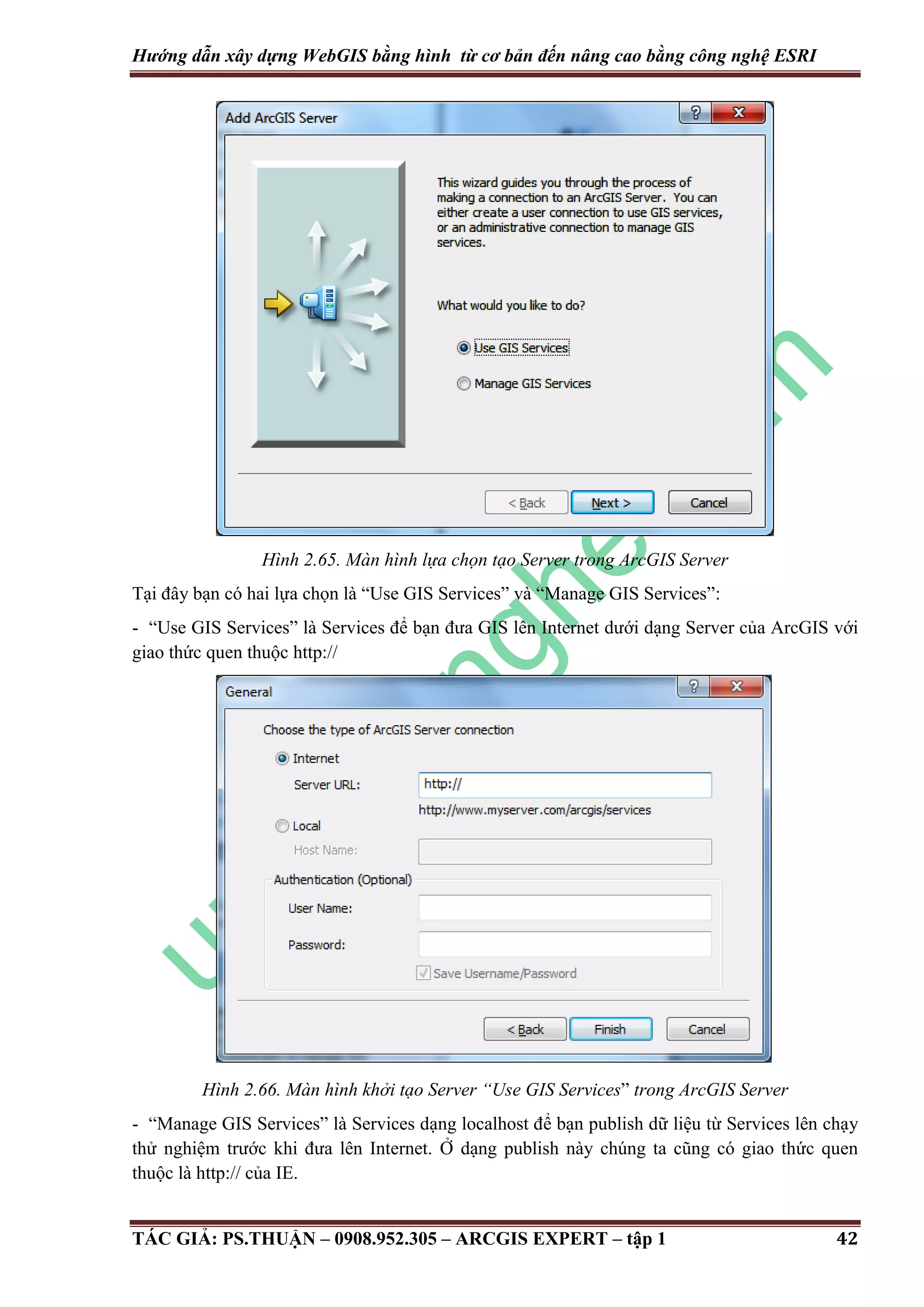 Hướng dẫn xây dựng WebGIS bằng hình từ cơ bản đến nâng cao bằng công nghệ ESRI Hình 2.65. Màn hình lựa chọn tạo Server trong ArcGIS Server Tại đây bạn có hai lựa chọn là “Use GIS Services” và “Manage GIS Services”: - “Use GIS Services” là Services để bạn đưa GIS lên Internet dưới dạng Server của ArcGIS với giao thức quen thuộc http:// Hình 2.66. Màn hình khởi tạo Server “Use GIS Services” trong ArcGIS Server - “Manage GIS Services” là Services dạng localhost để bạn publish dữ liệu từ Services lên chạy thử nghiệm trước khi đưa lên Internet. Ở dạng publish này chúng ta cũng có giao thức quen thuộc là http:// của IE. TÁC GIẢ: PS.THUẬN – 0908.952.305 – ARCGIS EXPERT – tập 1 42 