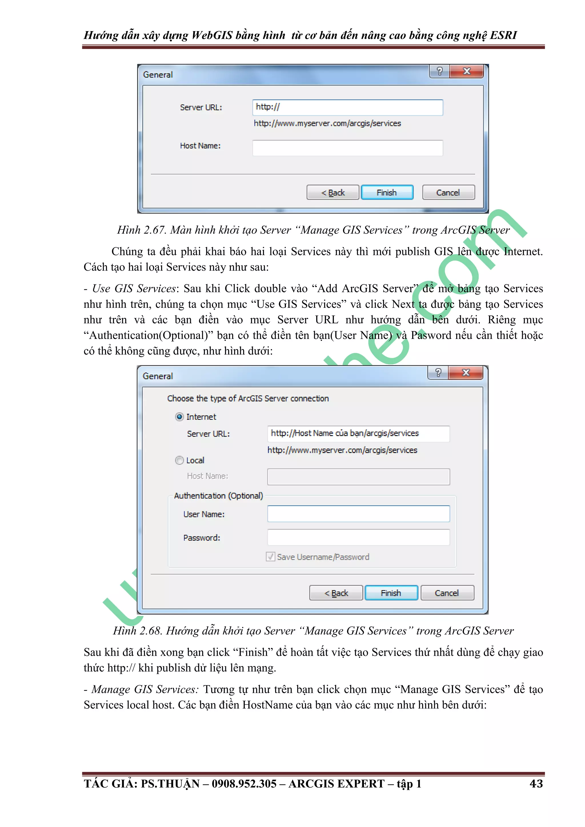 Hướng dẫn xây dựng WebGIS bằng hình từ cơ bản đến nâng cao bằng công nghệ ESRI Hình 2.67. Màn hình khởi tạo Server “Manage GIS Services” trong ArcGIS Server Chúng ta đều phải khai báo hai loại Services này thì mới publish GIS lên được Internet. Cách tạo hai loại Services này như sau: - Use GIS Services: Sau khi Click double vào “Add ArcGIS Server” để mở bảng tạo Services như hình trên, chúng ta chọn mục “Use GIS Services” và click Next ta được bảng tạo Services như trên và các bạn điền vào mục Server URL như hướng dẫn bên dưới. Riêng mục “Authentication(Optional)” bạn có thể điền tên bạn(User Name) và Pasword nếu cần thiết hoặc có thể không cũng được, như hình dưới: Hình 2.68. Hướng dẫn khởi tạo Server “Manage GIS Services” trong ArcGIS Server Sau khi đã điền xong bạn click “Finish” để hoàn tất việc tạo Services thứ nhất dùng để chạy giao thức http:// khi publish dử liệu lên mạng. - Manage GIS Services: Tương tự như trên bạn click chọn mục “Manage GIS Services” để tạo Services local host. Các bạn điền HostName của bạn vào các mục như hình bên dưới: TÁC GIẢ: PS.THUẬN – 0908.952.305 – ARCGIS EXPERT – tập 1 43 