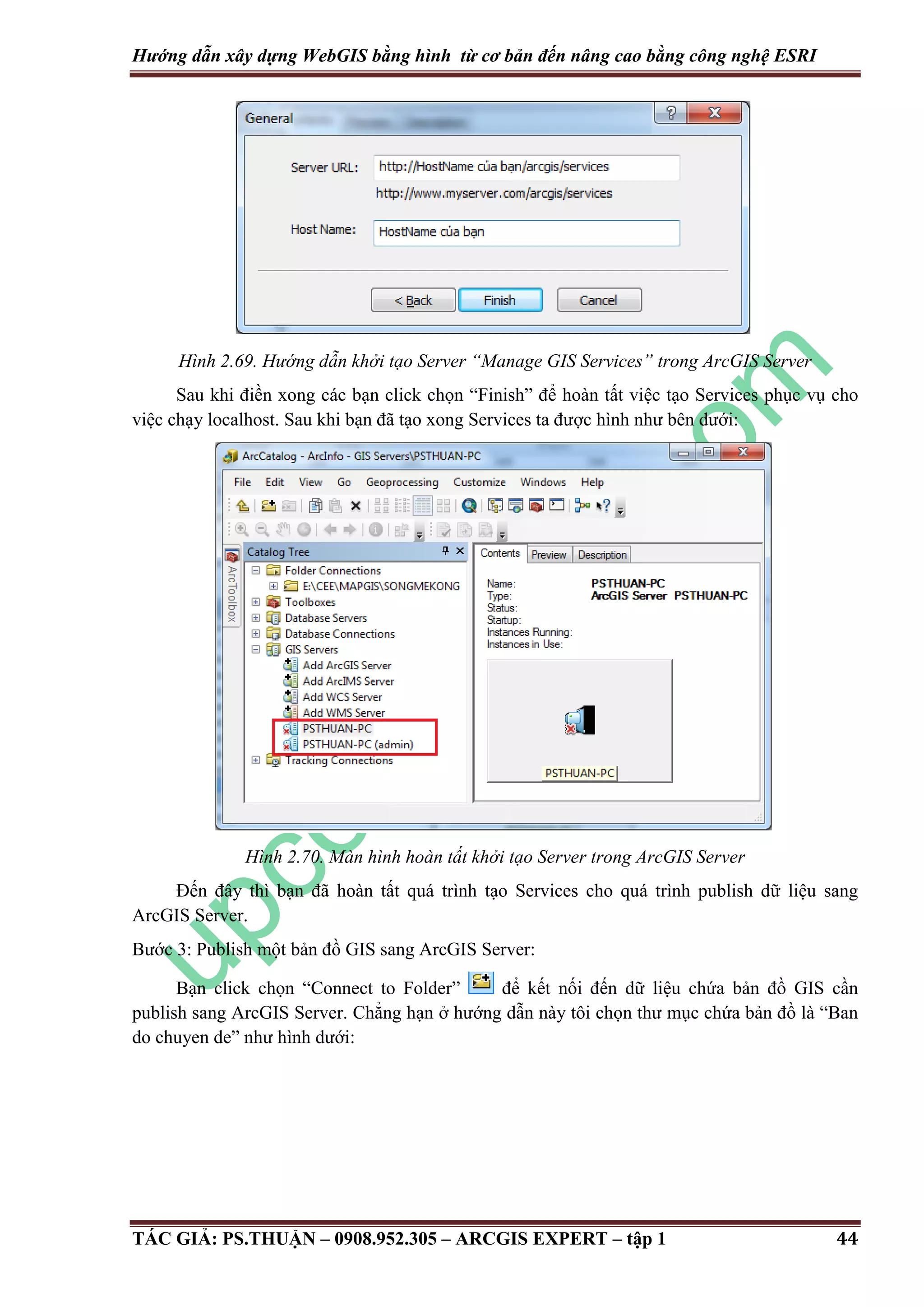 Hướng dẫn xây dựng WebGIS bằng hình từ cơ bản đến nâng cao bằng công nghệ ESRI Hình 2.69. Hướng dẫn khởi tạo Server “Manage GIS Services” trong ArcGIS Server Sau khi điền xong các bạn click chọn “Finish” để hoàn tất việc tạo Services phục vụ cho việc chạy localhost. Sau khi bạn đã tạo xong Services ta được hình như bên dưới: Hình 2.70. Màn hình hoàn tất khởi tạo Server trong ArcGIS Server Đến đây thì bạn đã hoàn tất quá trình tạo Services cho quá trình publish dữ liệu sang ArcGIS Server. Bước 3: Publish một bản đồ GIS sang ArcGIS Server: Bạn click chọn “Connect to Folder” để kết nối đến dữ liệu chứa bản đồ GIS cần publish sang ArcGIS Server. Chẳng hạn ở hướng dẫn này tôi chọn thư mục chứa bản đồ là “Ban do chuyen de” như hình dưới: TÁC GIẢ: PS.THUẬN – 0908.952.305 – ARCGIS EXPERT – tập 1 44 