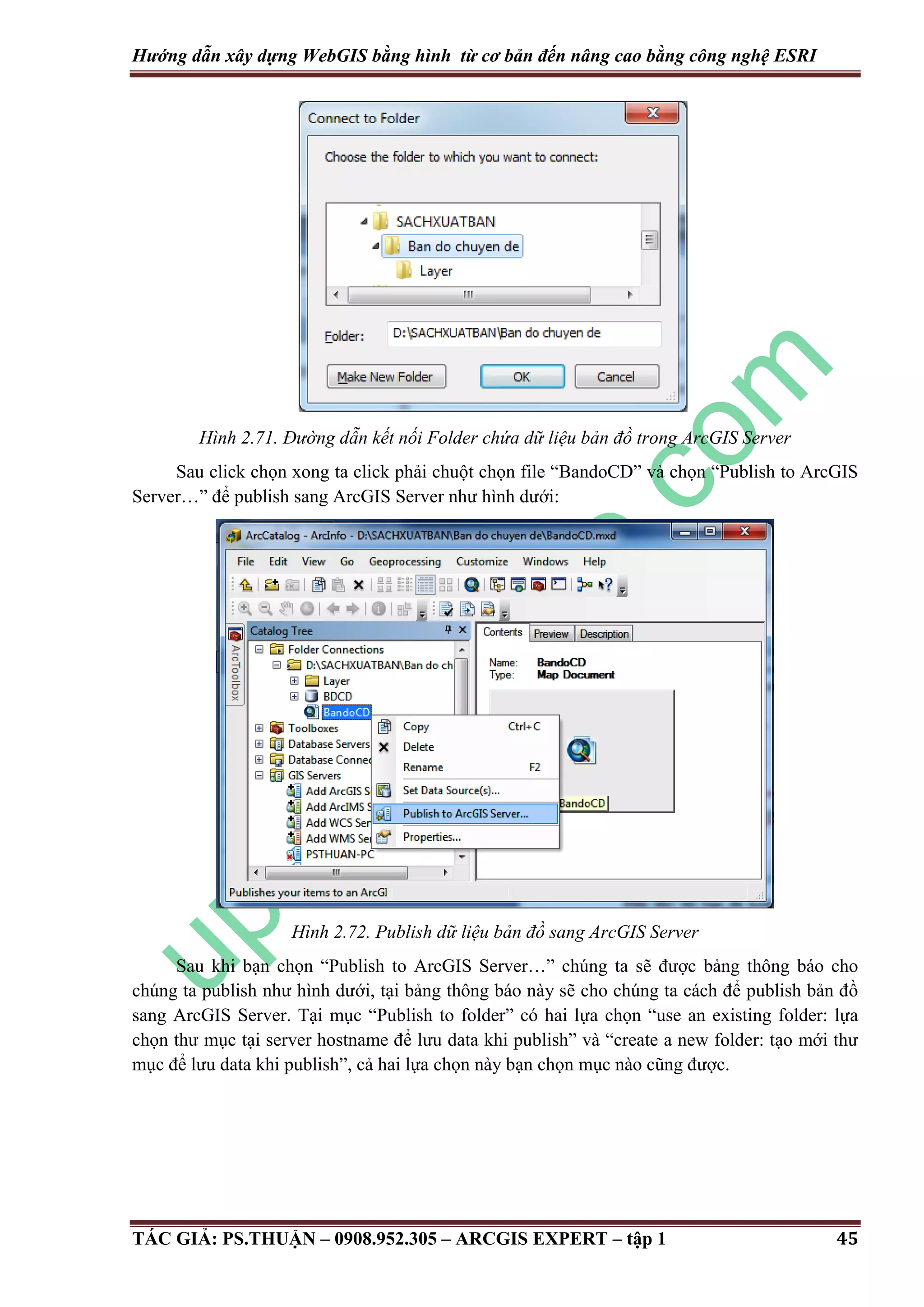 Hướng dẫn xây dựng WebGIS bằng hình từ cơ bản đến nâng cao bằng công nghệ ESRI Hình 2.71. Đư ng dẫn kết nối Folder chứa dữ liệu bản đồ trong ArcGIS Server Sau click chọn xong ta click phải chuột chọn file “BandoCD” và chọn “Publish to ArcGIS Server…” để publish sang ArcGIS Server như hình dưới: Hình 2.72. Publish dữ liệu bản đồ sang ArcGIS Server Sau khi bạn chọn “Publish to ArcGIS Server…” chúng ta sẽ được bảng thông báo cho chúng ta publish như hình dưới, tại bảng thông báo này sẽ cho chúng ta cách để publish bản đồ sang ArcGIS Server. Tại mục “Publish to folder” có hai lựa chọn “use an existing folder: lựa chọn thư mục tại server hostname để lưu data khi publish” và “create a new folder: tạo mới thư mục để lưu data khi publish”, cả hai lựa chọn này bạn chọn mục nào cũng được. TÁC GIẢ: PS.THUẬN – 0908.952.305 – ARCGIS EXPERT – tập 1 45 