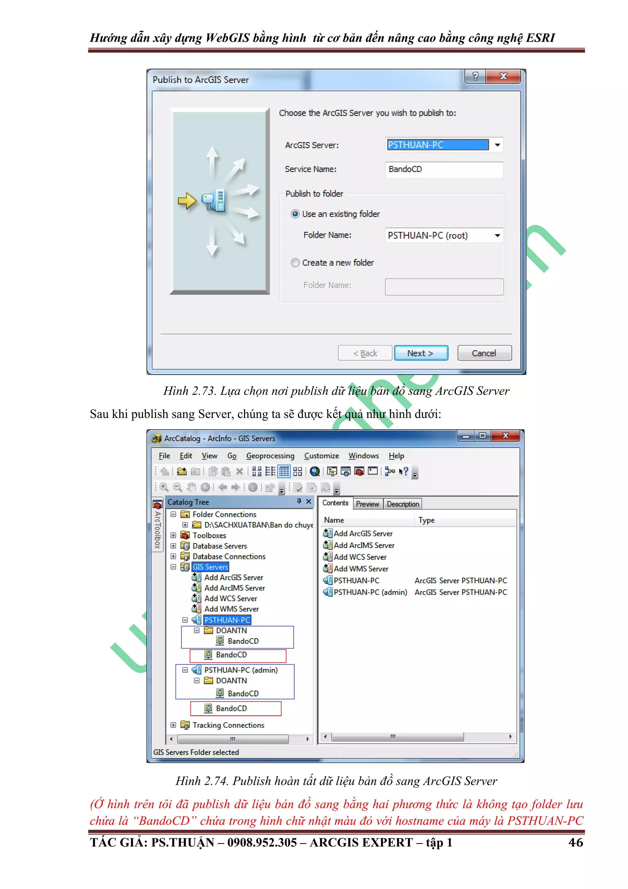 Hướng dẫn xây dựng WebGIS bằng hình từ cơ bản đến nâng cao bằng công nghệ ESRI Hình 2.73. Lựa chọn nơi publish dữ liệu bản đồ sang ArcGIS Server Sau khi publish sang Server, chúng ta sẽ được kết quả như hình dưới: Hình 2.74. Publish hoàn tất dữ liệu bản đồ sang ArcGIS Server (Ở hình trên tôi đã publish dữ liệu bản đồ sang bằng hai phương thức là không tạo folder lưu chứa là “BandoCD” chứa trong hình chữ nhật màu đỏ với hostname của máy là PSTHUAN-PC TÁC GIẢ: PS.THUẬN – 0908.952.305 – ARCGIS EXPERT – tập 1 46 
